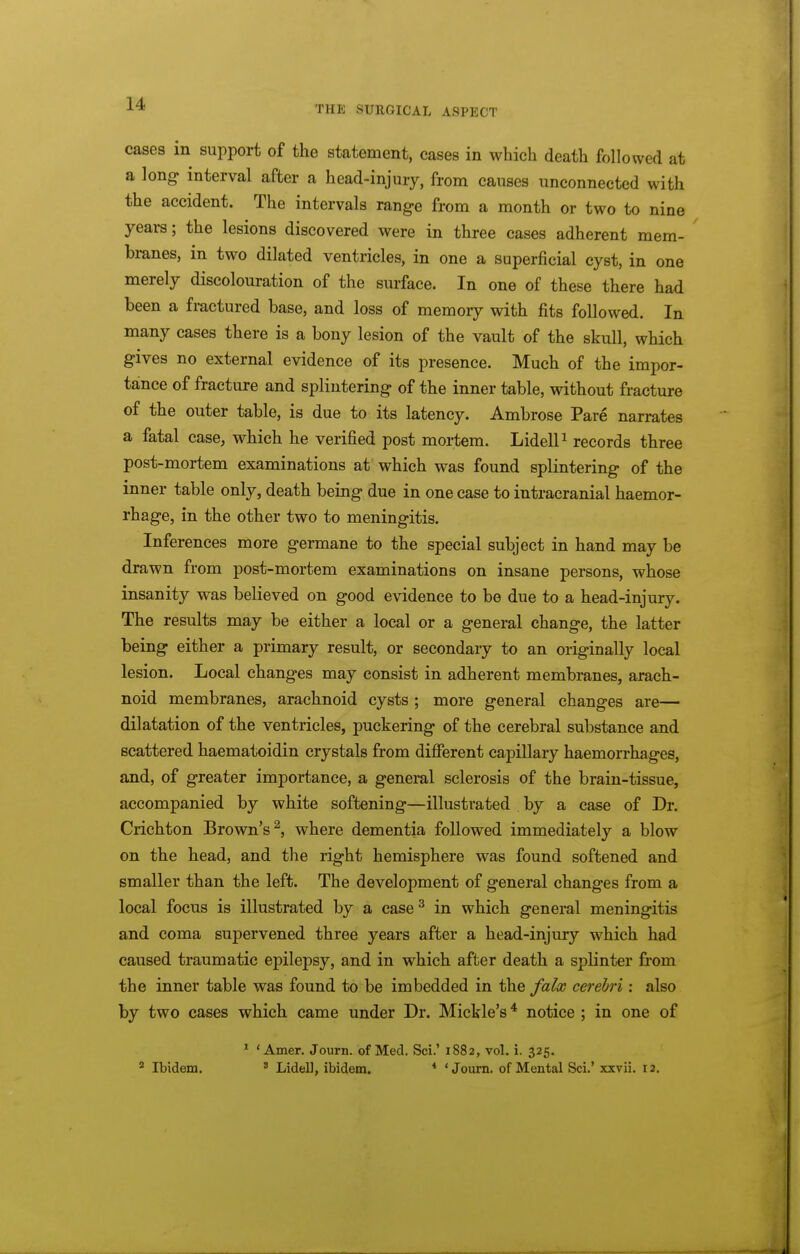 THE SURGICAL ASPECT cases in support of the statement, cases in which death followed at a long interval after a head-injury, from causes unconnected with the accident. The intervals rang-e from a month or two to nine years; the lesions discovered were in three cases adherent mem- branes, in two dilated ventricles, in one a superficial cyst, in one merely discolouration of the surface. In one of these there had been a fractured base, and loss of memory with fits followed. In many cases there is a bony lesion of the vault of the skull, which gives no external evidence of its presence. Much of the impor- tance of fracture and splintering of the inner table, without fracture of the outer table, is due to its latency. Ambrose Pare narrates a fatal case, which he verified post mortem. LidelP records three post-mortem examinations at which was found splintering of the inner table only, death being due in one case to intracranial haemor- rhage, in the other two to meningitis. Inferences more germane to the special subject in hand may be drawn from post-mortem examinations on insane persons, whose insanity was believed on good evidence to be due to a head-injury. The results may be either a local or a general change, the latter being either a primary result, or secondary to an originally local lesion. Local changes may consist in adherent membranes, arach- noid membranes, arachnoid cysts ; more general changes are— dilatation of the ventricles, puckering of the cerebral substance and scattered haematoidin crystals from different capillary haemorrhages, and, of greater importance, a general sclerosis of the brain-tissue, accompanied by white softening—illustrated by a case of Dr. Crichton Brown's^, where dementia followed immediately a blow on the head, and the right hemisphere was found softened and smaller than the left. The development of general changes from a local focus is illustrated by a case^ in which general meningitis and coma supervened three years after a head-injury which had caused traumatic epilepsy, and in which after death a spHnter from the inner table was found to be imbedded in the falx cerebri: also by two cases which came under Dr. Mickle's* notice ; in one of * ' Amer. Journ. of Med. Sci.' 1882, vol. i. 325. ^ Ibidem. ' Lidell, ibidem. * 'Journ. of Mental Sci.' xxvii. 12.