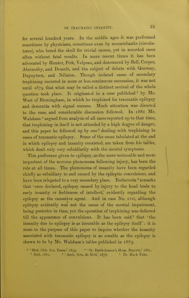 for several hundred years. In the middle ages it was performed sometimes by physicians, sometimes even by mountebanks (circula- tores), who bored the skull for trivial causes, yet in recorded cases often without fatal results. In more recent times it has been advocated by Hunter, Pott, Velpeau, and denounced by Bell, Cooper, Abernetby, and Desault, and the subject of debate with Quesnay, Dupuytren, and Nelaton. Though isolated cases of secondaiy trephining occurred in more or less continuous succession, it was not until 1879 that what may be called a distinct revival of the whole question took place. It originated in a case published^ by Mr. West of Birmingham, in which he trephined for traumatic epilepsy and dementia with signal success. Much attention was directed to the case, and considerable discussion followed. In 1881 Mr. Walsham ^ argued from analysis of all cases reported up to that time, that trephining in itself is not attended by a high degi-ee of danger, and this paper he followed up by one ^ dealing with trephining in cases of traumatic epilepsy. Some of the cases tabulated at the end in which epilepsy and insanity coexisted, are taken from his tables, which dealt only very subsidiarily with the mental symptoms. This preference given to epilepsy, as the more noticeable and more important of the nervous phenomena following injury, has been the rule at all times. The phenomena of insanity have been regarded chiefly as subsidiary to and caused by the epileptic convulsions, and have been relegated to a very secondaiy place. Eccheveria * remarks that ' once declared, epilepsy caused by injury to the head leads to early insanity or feebleness of intellect,' evidently regarding the epilepsy as the causative agent. And in case No. lvii, although epilepsy evidently was not the cause of the mental impairment, being posterior in time, yet the operation of trephining was deferred till the appearance of convulsions. It has been said^ that 'the insanity due to epilepsy is as incurable as the epilepsy itself: it is more to the purpose of this paper to inquire whether the insanity associated with traumatic epilepsy is as curable as the epilepsy is shown to be by Mr. Walsham's tables published in 1883. 1 ' Med. Chir. Soc. Trans.' 1879. * 'St. Bartholomew's Hosp. Eeports,' 1881. ^ Ibid. 1882. * 'Arch. Gen. de Med. 1878. ^ Dj.. Hack Tuke.