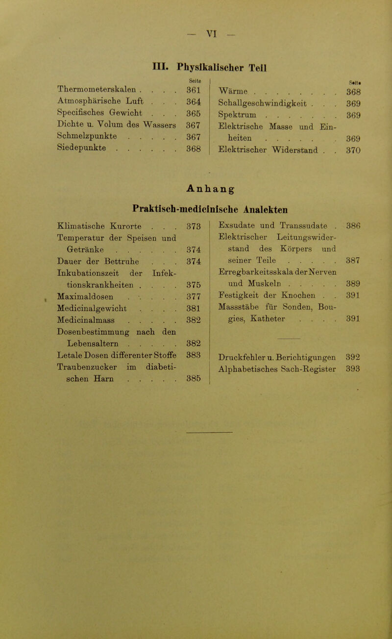 -Vi- lli. Physikalischer Teil Seite Satt« Thermometerskalen .... 361 Wärme 368 Atmosphärische Luft . 364 Schallgeschwindigkeit . . . 369 Specifisches Gewicht . . . 365 369 Dichte u. Volum des Wassers 367 Elektrische Masse und Ein- Schmelzpunkte .... 367 heiten 369 Siedepunkte .... 368 Elektrischer Widerstand . . 370 Anhang Praktisch -medicinische Analekten Klimatische Kurorte . . . 373 Temperatur der Speisen und Getränke 374 Dauer der Bettruhe . . . 374 Inkubationszeit der Infek- tionskrankheiten .... 375 Maximaldosen ..... 377 Medicinalgewicht . 381 Medicinalmass 382 Dosenbestimmung nach den Lebensaltern 382 Letale Dosen differenter Stoffe 383 Traubenzucker im diabeti- schen Harn 385 Exsudate und Transsudate . 386 Elektrischer Leitungswider- stand des Körpers und seiner Teile 387 Erregbarkeitsskala der Nerven und Muskeln 389 Festigkeit der Knochen . . 391 Massstäbe für Sonden, Bou- gies, Katheter Druckfehler u. Berichtigungen Alphabetisches Sach-Register 391 392 393