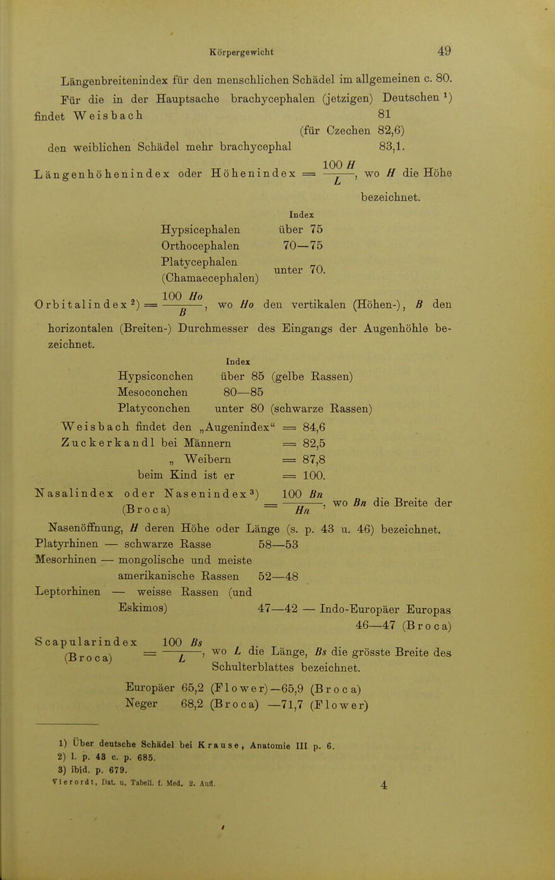Längenbreitenindex für den menschlichen Schädel im allgemeinen c. 80. Für die in der Hauptsache brachycephalen (jetzigen) Deutschen 1) findet Weisbach 81 (für Czechen 82,6) den weiblichen Schädel mehr brachycephal 83,1. Längenhöhenindex oder Höhenindex = ^j—, wo H die Höhe bezeichnet. Index Hypsicephalen über 75 Orthocephalen 70—75 Platycephalen (Chamaecephalen) unter 70. Orbitalindex2)= wo Ho den vertikalen (Höhen-), B den horizontalen (Breiten-) Durchmesser des Eingangs der Augenhöhle be- zeichnet. Index Hypsiconchen über 85 (gelbe Rassen) Mesoconchen 80—85 Platyconchen unter 80 (schwarze Rassen) Weisbach findet den „Augenindex = 84,6 Zuckerkandl bei Männern = 82,5 „ Weibern = 87,8 beim Kind ist er = 100. Nasalindex oder Nasenindex3) 100 Bn ,-r, * — —— , wo Bn die Breite der (B r o c a) Hn Nasenöffnung, // deren Höhe oder Länge (s. p. 43 u. 46) bezeichnet. Platyrhinen — schwarze Rasse 58—53 Mesorhinen — mongolische und meiste amerikanische Rassen 52—48 Leptorhinen — weisse Rassen (und Eskimos) 47—42 — Indo-Europäer Europas 46—47 (Broca) Scapularindex 100 Bs (Broca) = —Z—' W° L Länge, Bs die grösste Breite des Schulterblattes bezeichnet. Europäer 65,2 (Flower)— 65,9 (Broca) Neger 68,2 (Broca) —71,7 (F low er) 1) Über deutsche Schädel bei Krause, Anatomie III p. 6. 2) 1. p. 48 c. p. 685. 3) ibid. p. 679. Vlerordt, Dat. u. Tabell. f. Med. a. Aufl.