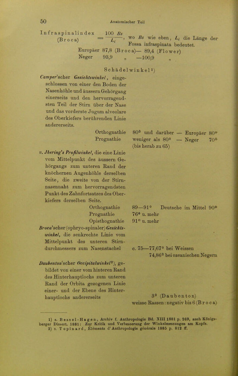 Infraspinalindex (Broca) 100 Bs wo Bs wie eben, L{ die Länge der Fossa infraspinata bedeutet. Europäer 87,8 (Broca)— 89,4 (Flower) Neger 93,9 „ —100,9 Schädel winkelJ) Camper'scher Gesichtswinkel, einge- schlossen von einer den Boden der Nasenhöhle und äussern Grehörgang einerseits und den hervorragend- sten Teil der Stirn über der Nase und das vorderste Jugum alveolare des Oberkiefers berührenden Linie andererseits. Orthognathie Prognathie v. Jhering's Profilwinkel, die eine Linie vom Mittelpunkt des äussern Ge- hörgangs zum unteren Rand der knöchernen Augenhöhle derselben Seite, die zweite von der Stirn- nasennaht zum hervorragendsten Punkt des Zahnfortsatzes des Ober- kiefers derselben Seite. Orthognathie Prognathie Opisthognathie .ßroca'scher (ophryo-spinaler) Gesichts- winkel, die senkrechte Linie vom Mittelpunkt des unteren Stirn- durchmessers zum Nasenstachel Daubenton'scher Occipitalwinkel2), ge- bildet von einer vom hinteren Rand des Hinterhauptlochs zum unteren Rand der Orbita gezogenen Linie einer- und der Ebene des Hinter- hauptlochs andererseits 80° und darüber — Europäer 80° weniger als 80° — Neger 70° (bis herab zu 65) 89—91° Deutsche im Mittel 90° 76° u. mehr 91° u. mehr 75—77,67° bei Weissen 74,86° bei ozeanischen Negern 3° (Daubenton) weisse Rassen: negativ bis 6 (B r o c a) 1) s. Bessel-Hagen, Archiv f. Anthropologie Bd. XIII 1881 p. 269, auch Königs- berger Dissert. 1881: Zur Kritik und Verbesserung der Winkelmessungen am Kopfe. 2) s. Topinard, Elements d'Anthropologie generale 1885 p. 812 ff.