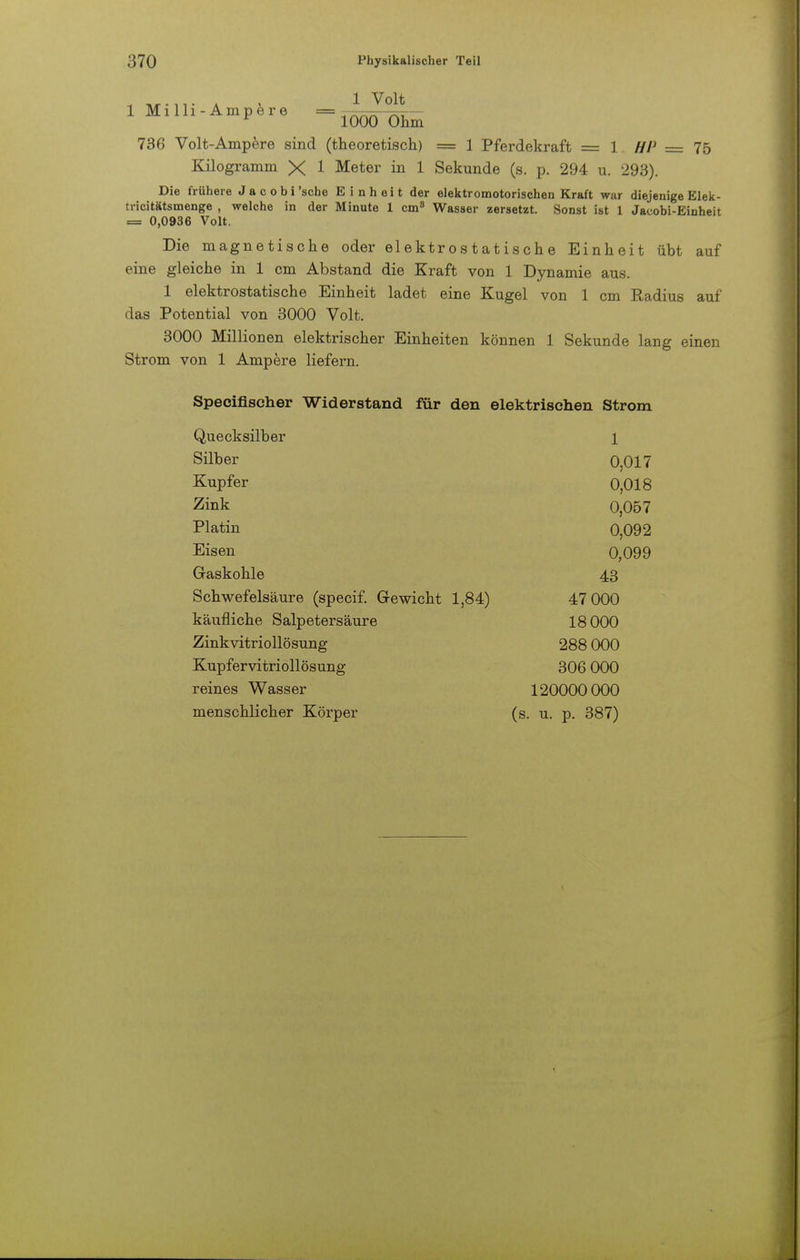 1 TVT-1T A ! 1 V0lt 1 Mi lh - Ampere 1000 Ohm 736 Volt-Ampere sind (theoretisch) = 1 Pferdekraft = 1 HP = 75 Kilogramm X 1 Meter in 1 Sekunde (s. p. 294 u. 293). Die frühere Jacobi'sche Einheit der elektromotorischen Kraft war diejenige Elek- tricitätsmenge , welche in der Minute 1 cm8 Wasser zersetzt. Sonst ist 1 Jacobi-Einheit = 0,0936 Volt. Die magnetische oder elektrostatische Einheit übt auf eine gleiche in 1 cm Abstand die Kraft von 1 Dynamie aus. 1 elektrostatische Einheit ladet eine Kugel von 1 cm Radius auf das Potential von 3000 Volt. 3000 Millionen elektrischer Einheiten können 1 Sekunde lang einen Strom von 1 Ampere liefern. Specifischer Widerstand für den elektrischen Strom Quecksilber 1 Silber 0,017 Kupfer 0,018 Zink 0,057 Platin 0,092 Eisen 0,099 Gaskohle 43 Schwefelsäure (specif. Gewicht 1,84) 47 000 käufliche Salpetersäure 18 000 Zinkvitriollösung 288 000 Kupfervitriollösung 306 000 reines Wasser 120000 000 menschlicher Körper (s. u. p. 387)