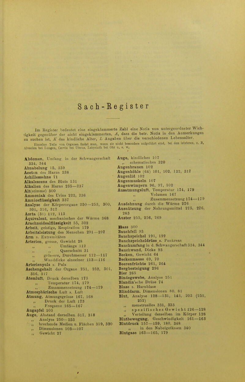 Sach-Register Im Eegister bedeutet eine eingeklammerte Zahl eine Notiz von untergeordneter Wich- tigkeit gegenüber der nicht eingeklammerten, Ä, dass die betr. Notiz in den Anmerkungen zu suchen ist, E das kindliche Alter, L Angaben über die verschiedenen Lebensalter. Einzelne Teile von Organen findet man, wenn sie nicht besonders aufgeführt sind, bei den letzteren, z. B. Alveolen bei Lungen, Cervix bei Uterus, Labyrinth bei Ohr u. s. w. Abdomen, Umfang in der Schwangerschaft 334, 344 Abnabelung 15, 339 Aceton des Harns 238 Achillessehne 71 Alkalescenz des Bluts 131 Alkalien des Harns 235—237 Alt(stimme) 300 Ammoniak des Urins 222, 236 Amniosflüssigkeit 337 Analyse der Körperorgane 250—253, 300, 301, 316, 317 Aorta (31) 112, 113 Äquivalent, mechanisches der Wärme 368 Arachnoidealflüssigkeit 55, 302 Arbeit, geistige, Respiration 179 Arbeitsleistung des Menschen 291 — 297 Arm s. Extremitäten Arterien, grosse, Gewicht 28 „ „ Umfange 112 „ ,, Querschnitt 31 ,, grössere, Durchmesser 112—117 „ Wanddicke einzelner 113—116 Arterienpuls s. Puls Aschengehalt der Organe 251, 252, 301, 316, 317 Atemluft, Druck derselben 173 „ Temperatur 174, 179 ,, Zusammensetzung 174—179 Atmosphärische Luft s. Luft Atmung, Atmungsgrösse 167, 168 „ Druck der Luft 173 „ Frequenz 165—167 Augapfel 103 Auge, Abitand derselben 317, 318 ,, Analyse 250—253 „ brechende Medien u. Flächen 319, 320 „ Dimensionen 103—107 ,, Gewicht 27 Auge, kindliches 107 ,, schematisches 320 Augenbrauen 102 Augenhöhle (64) 101, 102, 122, 317 Augenlid 102 Augenmuskeln 107 Augenwimpern 96, 97, 102 Ausatmungsluft, Temperatur 174, 179 „ Volumen 167 ,, Zusammensetzung 174—17 9 Ausdehnung durch die Wärme 276 Ausnützung der Nahrungsmittel 275, 276, 283 Auster 255, 256, 269 Bass 300 BaucMell 93 Bauchspeichel 191, 192 Bauchspeicheldrüse,s. Pankreas Bauchumfang in d. Schwangerschaft 334, 344 Bauchwand, Dicke 93 Becken, Gewicht 64 Beckenmasse 69, 70 Beerenfrüchte 261, 264 Bergbesteigung 296 Bier 265 Bindegewebe, Analyse 251 Blandin'sche Drüse 74 Blase s. Harnblase Blinddarm, Dimensionen 80, 81 Blut, Analyse 128—131, 143, 203 (251, 252) ,, menstruelles 331, 333 „ spezifisches Gewicht 126—128 ,, Verteilung desselben im Körper 128 Blutbewegung, Geschwindigkeit 161—163 Blutdruck 157—159, 180, 348 „ in den Nabelgefässen 340 Blutgase 163—165, 179