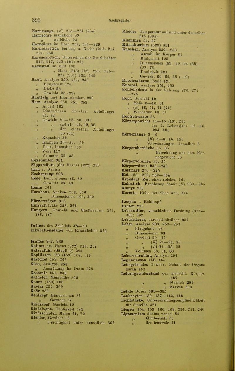 Harnmenge, (E) 218 — 221 (284) Harnröhre männliche 89 „ weibliche 92 Harnsäure im Harn 222, 227—229 Harnsekretion bei Tag u Nacht (215) 217, 221, 235 Harnsekretion, Unterschied der Geschlechter 216, 217, 220 (221) 223 Harnstoff im Blut 130 „ „ Harn (215) 222, 223, 225— 227 (231) 235, 349 Haut, Analyse 2Ö0, 251, 253 ,, Blutgehalt 128 ,, Dicke 93 „ Gewicht 27 (29) Hauttalg und Hautschmiere 209 Herz, Analyse 250, 251, 253 „ Arbeit 162 „ Dimensionen einzelner Abteilungen 31, 32 „ Gewicht 21—25, 30, 335 „ (L) 21—25, 29, 30 » >, der einzelnen Abteilungen 30 (31) ,, Kapacität 32 „ Klappen 30—32, 159 „ Töne, Intensität 163 „ Vene 117 „ Volumen 32, 33 Hexenmilch. 354 Hippursäure (des Harns) (222) 236 Hirn s. Gehirn Hochsprung 298 Hode, Dimensionen 88, 89 „ Gewicht 28, 29 Honig 261 Hornhaut. Analyse 252, 316 ,, Dimensionen 103, 320 Hörvermögen 315 Hülsenfrüchte 258, 264 Hungern, Gewicht und Stoffwechsel 271, 286, 287 Indices des Schädels 48—50 Inkubationsdauer von Krankheiten 375 Kaffee 267, 268 Kalium des Harns (222) 236, 237 Kalkzufuhr (Säugling) 284 Kapillaren 158 (159) 162, 179 Kartoffel 259, 263 Käse, Analyse 256 ,, Ausnützung im Darm 275 Kastanie 261, 263 Katheter, Massstäbe 392 Kauen (180) 186 Kaviar 255, 269 Kefir 256 Kehlkopf, Dimensionen 85 „ Gewicht 27 Kindskopf, Gewicht 19 Kindslagen, Häufigkeit 342 Kindsschädel, Masse 71, 72 Kleider, Gewicht 13 „ Feuchtigkeit unter denselben 365 Kleider, Temperatur auf und unter denselben 245 (365) Kleinhirn 5G, 57 Klimakterium (329) 331 Knochen, Analyse 250—253 tt Anzahl im Körper 61 ,, Blutgehalt 128 „ Dimensionen (59, 60) 64 (65), (69, 70) „ Festigkeit 391 ,, Gewicht 60, 64, 65 (119) Knochenkerne fötale 121 Knorpel, Analyse 251, 252 Kohlehydrate in der Nahrung 270, 272 —275 Kopf, Gewicht 19 „ Maße 8—10, 51 „ (E) 18, 51, 71 (72) ,, Wachstum 18, 51 Kopf schwarte 93 Körpergewicht 11—15 (19), 285 ii im 1. Lebensjahr 12—16, 284, 285 Körperlänge 3—8 (K) 5—8, 16, 153 ,, Schwankungen derselben 8 Körperoberfläche 35, 36 Berechnung aus dem Kör- pergewicht 36 Körpervolumen 34, 35 Körperwärme 238—243 Kostmass 270—275 Kot 199—202, 282—284 Kreislauf, Zeit eines solchen 161 Kuhmilch, Ernährung damit (K) 280—285 Kumys 256 Kurorte, Höhe derselben 373, 374 Iiarynx s. Kehlkopf Laufen 298 Lebensalter, verschiedene Dosirung (377— 380) 382 Lebensdauer, durchschnittliche 357 Leber, Analyse 203, 250—253 „ Blutgehalt 128 ,, Dimensionen 83 „ Gewicht 20—25 „ „ (K) 21—24, 29 „ {L) 21—25, 29 „ Volumen 33, 34, 83 Lebervenenblut, Analyse 204 Leguminosen 258, 264 Leimgebendes Gewebe, Gehalt der Organe daran 253 Leitungswiderstand des menschl. Körpers 387 „ „ Muskels 289 „ „ Nerven 303 Letale Dosen 383—385 Leukocyten 130, 137—143, 148 Lichtstärke, Unterscheidungsempfindlichkeit für dieselbe 321 Liegen 154, 159, 166, 168, 214, 217, 240 Ligamentum duetus. venosi 84 „ Gimbernati 71 „ ileo-femorale 71