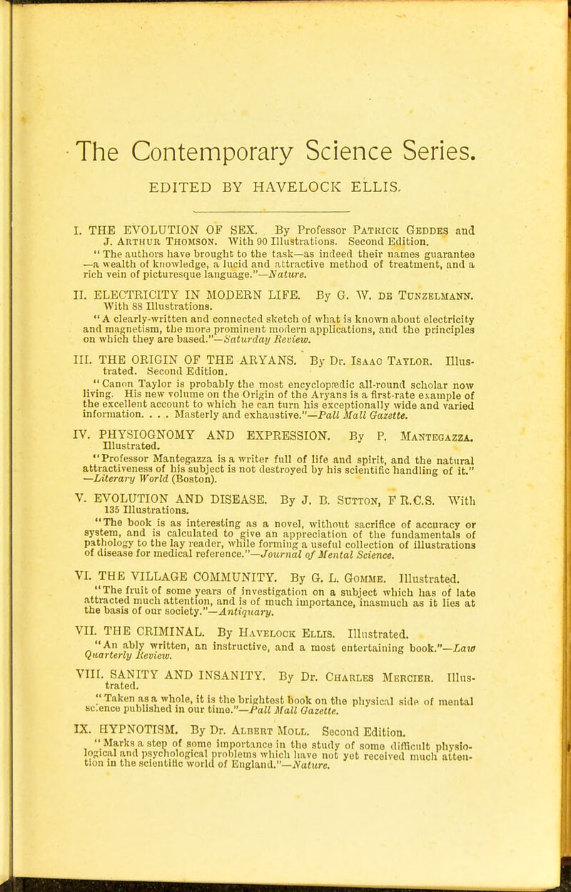 • The Contemporary Science Series. EDITED BY HAVELOCK ELLIS. I. THE EVOLUTION OF SEX. By Professor Patrick Geddes aud J. Arthur Thomson. With 90 Illustrations. Second Edition.  The authors have brought to the task—as indeed their names guarantee —a wealth of knowledge, a lucid and attractive method of treatment, and a rich vein of picturesque language.—A'aiure. II. ELECTRICITY IN MODERN LIFE. By G. W. DE Tunzelmann. With 88 Illustrations. A clearly-written and connected sketch of what is known about electricity and magnetism, the mora prominent modern applications, and the principles on which they are based.—Anim drty Review. III. THE ORIGIN OF THE ARYANS. By Dr. Isaac Taylor. Illus- trated. Second Edition.  Canon Taylor is probably the most encyclopredic all-round scholar now living. His new volume on the Origin of the Aryans is a first-rate e.\ample of the excellent account to which he can turn his exceptionally wide and varied information. . . . Masterly and exhaustive.—PuJi Mall Gazette. IV. PHYSIOGNOMY AND EXPRESSION. By P. Mantegazza. Illustrated. Professor Mantegazza is a writer full of life and spirit, and the natural attractiveness of his subject is not destroyed by his scientific handling of it. —Literary World (Boston). V. EVOLUTION AND DISEASE. By J. B. Sutton, P R.C.S. With 135 Illustrations. The book is as interesting as a novel, without sacrifice of accuracy or system, and is calculated to give an appreciation of the fundamentals of pathology to the lay reader, while forming a useful collection of illustrations of disease for medical reference.—JoM7-?jaZ of Mental Science. VI. THE VILLAGE COMMUNITY. By G. L. Gomme. Illustrated.  The fruit of some years of investigation on a subject which has of late attracted much attention, and is of much importance, inasmuch as it lies at the basis of our society.—Antiquary. VII. THE CRIMINAL. By Havelock Ellis. Illustrated. An ably written, an instructive, and a most entertaining hook.—Lata Quarterly Review. VIII. SANITY AND INSANITY. By Dr. Charles Mercier. Illus- trated.  Taken as a whole, it is the brightest book on the physical side of mental sc.ence published in our time.—Paii Mall Gazette. IX. HYPNOTISM, By Dr. Albert Moll. Second Edition.  Marks a step of some importance in the study of some difficult physio- logical and psychological problems which have not yet received much atten- tion in the scientific world of England.-iVature.