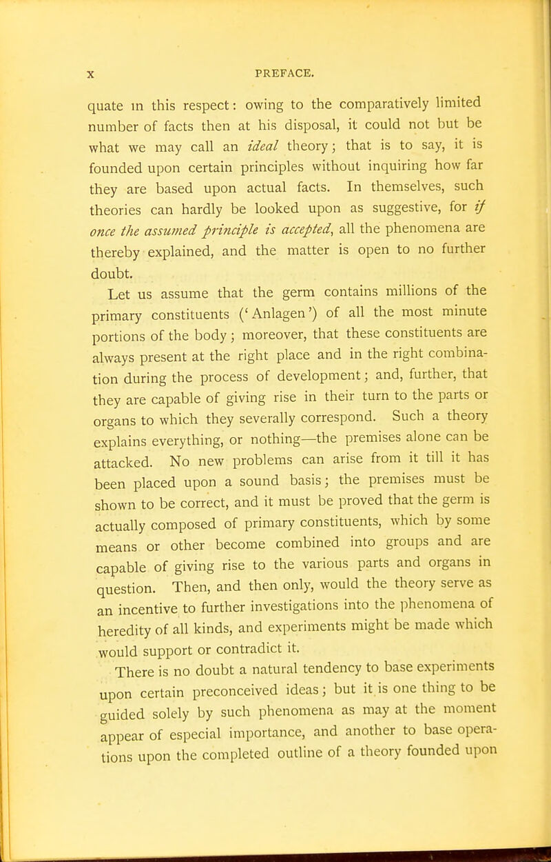 quate in this respect: owing to the comparatively limited number of facts then at his disposal, it could not but be what we may call an ideal theory; that is to say, it is founded upon certain principles without inquiring how far they are based upon actual facts. In themselves, such theories can hardly be looked upon as suggestive, for if once the assumed principle is accepted, all the phenomena are thereby explained, and the matter is open to no further doubt. Let us assume that the germ contains miUions of the primary constituents ('Anlagen') of all the most minute portions of the body ; moreover, that these constituents are always present at the right place and in the right combina- tion during the process of development; and, further, that they are capable of giving rise in their turn to the parts or organs to which they severally correspond. Such a theory explains everything, or nothing—the premises alone can be attacked. No new problems can arise from it till it has been placed upon a sound basis; the premises must be shown to be correct, and it must be proved that the germ is actually composed of primary constituents, which by some means or other become combined into groups and are capable of giving rise to the various parts and organs in question. Then, and then only, would the theory serve as an incentive to further investigations into the phenomena of heredity of all kinds, and experiments might be made which would support or contradict it. There is no doubt a natural tendency to base experiments upon certain preconceived ideas; but it is one thing to be guided solely by such phenomena as may at the moment appear of especial importance, and another to base opera- tions upon the completed outline of a theory founded upon