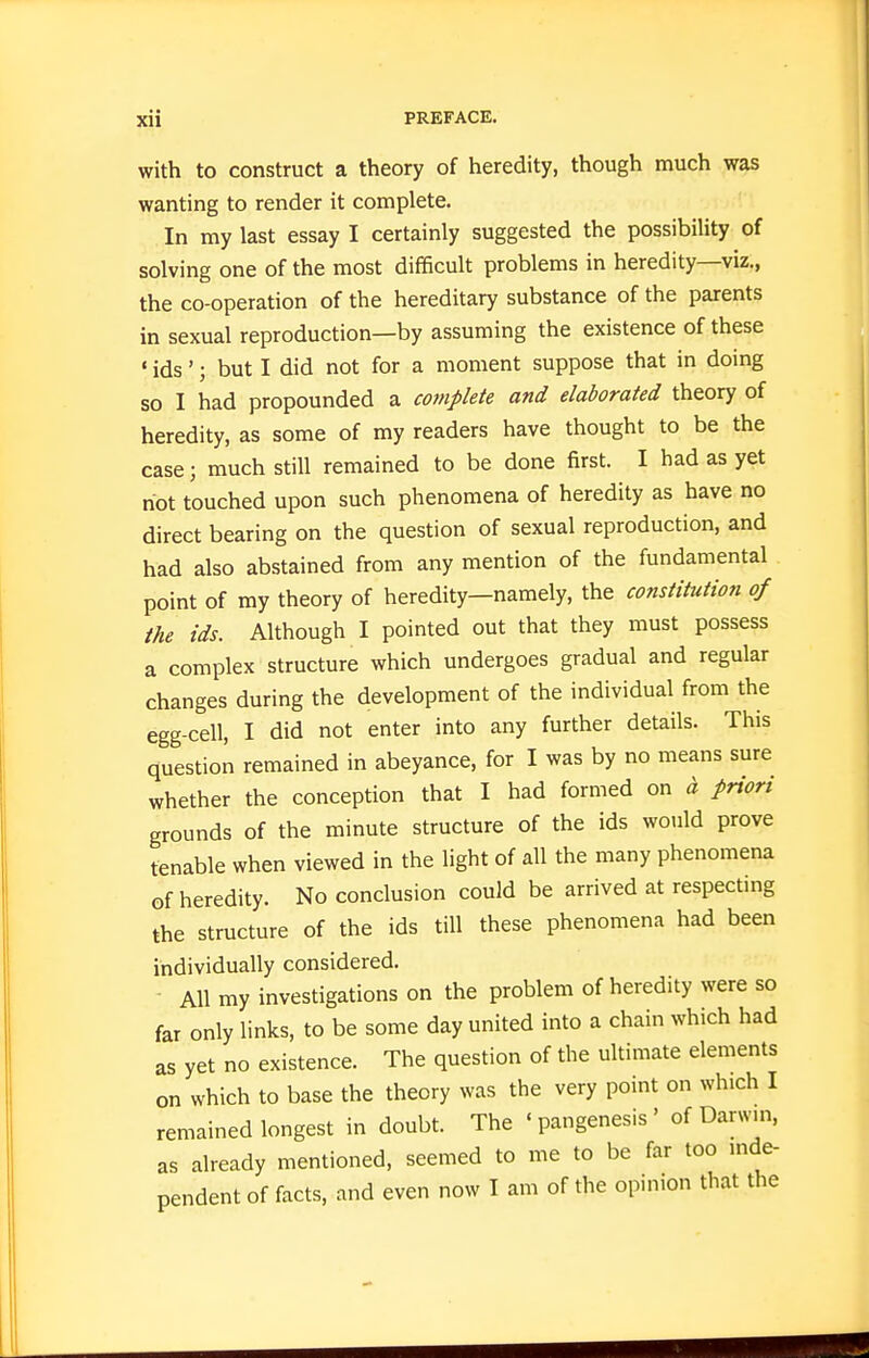 with to construct a theory of heredity, though much was wanting to render it complete. In my last essay I certainly suggested the possibility of solving one of the most difficult problems in heredity—viz., the co-operation of the hereditary substance of the parents in sexual reproduction—by assuming the existence of these • ids'; but I did not for a moment suppose that in doing so I had propounded a complete and elaborated theory of heredity, as some of my readers have thought to be the case; much still remained to be done first. I had as yet riot touched upon such phenomena of heredity as have no direct bearing on the question of sexual reproduction, and had also abstained from any mention of the fundamental point of my theory of heredity—namely, the constitution of the ids. Although I pointed out that they must possess a complex structure which undergoes gradual and regular changes during the development of the individual from the egg-cell, I did not enter into any further details. This question remained in abeyance, for I was by no means sure whether the conception that I had formed on a priori grounds of the minute structure of the ids would prove tenable when viewed in the light of all the many phenomena of heredity. No conclusion could be arrived at respecting the structure of the ids till these phenomena had been individually considered. All my investigations on the problem of heredity were so far only links, to be some day united into a chain which had as yet no existence. The question of the ultimate elements on which to base the theory was the very point on which I remained longest in doubt. The 'pangenesis' of Darwm, as already mentioned, seemed to me to be far too mde- pendent of facts, and even now I am of the opinion that the