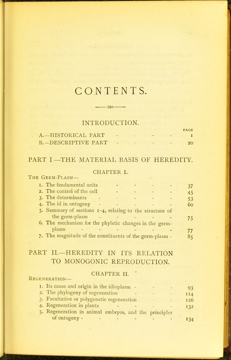 CONTENTS. INTRODUCTION. A. —HISTORICAL PART .... i B. —DESCRIPTIVE PART - ■ - - 20 PART I —THE MATERIAL BASIS OF HEREDITY. CHAPTER I. The Germ-Pi.asm— 1. The fundamental units   '  37 2. The control of the cell    ■ 45 3. The determinants '    ■ S3 4. The id in ontogeny ..... go 5. Summary of sections 1-4, relating to the structure of the germ-plasm ..... 6. The mechanism for the phyletic changes in the germ. plasm 77 7. The magnitude of the constituents of the germ-plasm - 85 PART II.—HEREDITY IN ITS RELATION TO MONOGONIC REPRODUCTION. CHAPTER II. ■ Recjf.nkration— 1. Its cause and origin in the idioplasm ■ • - 93 2. The phylogeny of regeneration - - . 114 3. Facultative or polygenelic regeneration • - 126 4. Regeneration in plants - - ■ - 132 5. Regeneration in animal embryos, and the principles of ontogeny 1^4