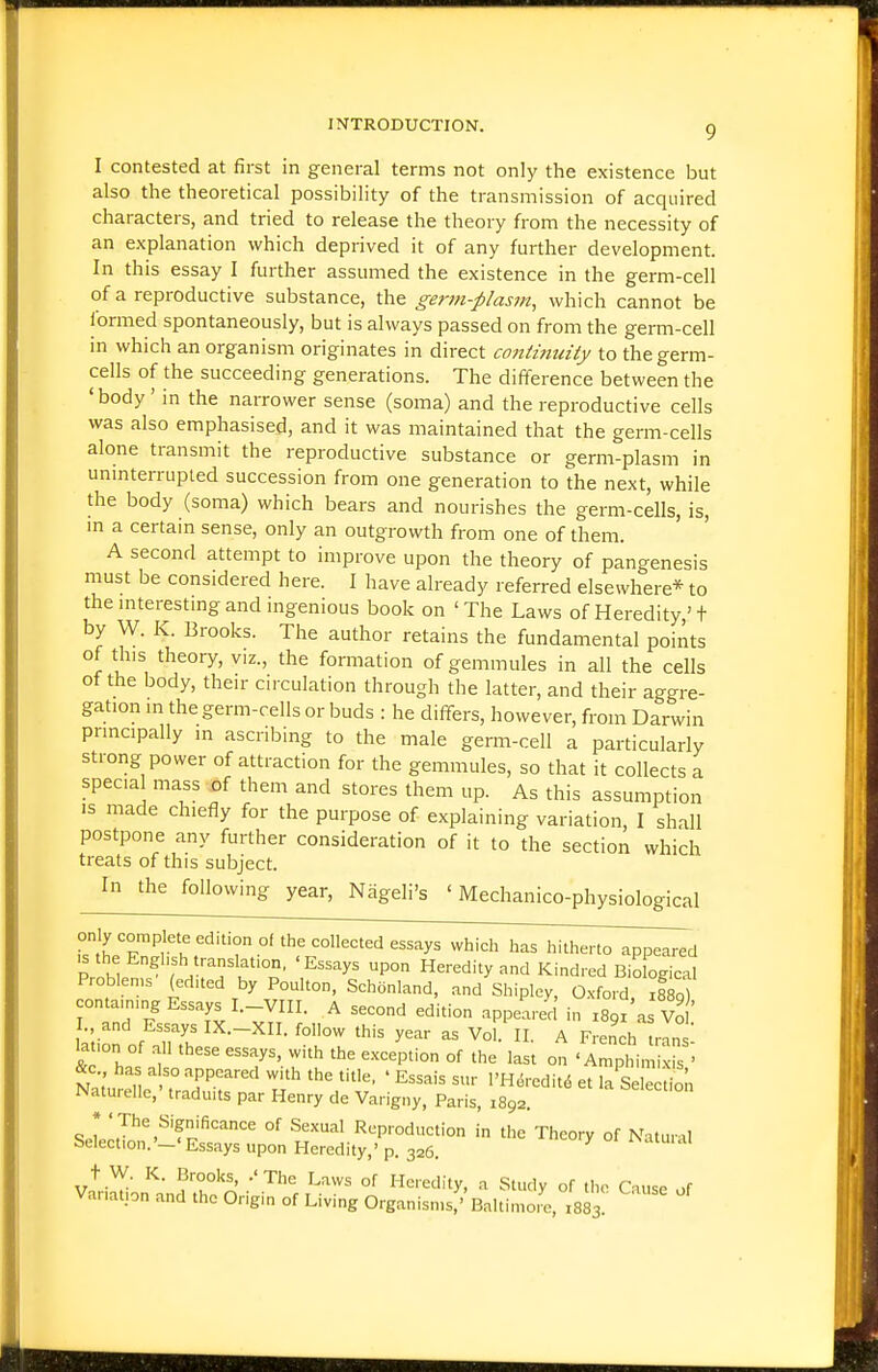 I contested at first in general terms not only the existence but also the theoretical possibility of the transmission of acquired characters, and tried to release the theory from the necessity of an explanation which deprived it of any further development. In this essay I further assumed the existence in the germ-cell of a reproductive substance, the germ-plasm, which cannot be formed spontaneously, but is always passed on from the germ-cell m which an organism originates in direct conizmnty to the germ- cells of the succeeding generations. The difference between the 'body' in the narrower sense (soma) and the reproductive cells was also emphasised, and it was maintained that the germ-cells alone transmit the reproductive substance or germ-plasm in uninterrupted succession from one generation to the next, while the body (soma) which bears and nourishes the germ-cells, is, in a certain sense, only an outgrowth from one of them. A second attempt to improve upon the theory of pangenesis must be considered here. I have already referred elsewhere* to the mterestmg and mgenious book on 'The Laws of Heredity,'t by W. K. Brooks. The author retains the fundamental points of this theory, viz., the formation of gemmules in all the cells of the body, their circulation through the latter, and their aggre- gation in the germ-rells or buds : he differs, however, from Darwin principally in ascribing to the male genn-cell a particularly strong power of attraction for the gemmules, so that it collects a specia mass of them and stores them up. As this assumption is made chiefly for the purpose of explaining variation, I shall postpone any further consideration of it to the section which treats of this subject. In the following year, Nageli's ' Mechanico-physiological only complete edition of the collected essays which has hitherto appeared P h1 translafon, 'Essays upon Heredity and Kindred BioLical Problen,s (edued by Poulton, Schonland, and Shipley, Oxford S containing Essays I.-VIII. A second edition appeared in xs'z'a Vo ' . and Essays IX.-XII. follow this year as VoU II. A French ,nn7 ■a -on of all these essays, with the exception of the last on ' A^ptim x s > &c has also appeared with the title, • Essais sur l'H.S,-edit6 et la Sele tion Naturelle,' traduits par Henry de Varigny, Paris, 1892. I ' J''^^'f'fi'=^n<=e of Sexual Reproduction in the Theory of Natuml Selection.'-' Essays upon Heredity,' p. 326. iNatuial t W. K. Brooks, .'The Laws of Heredity, a Study of the Cause of Variation and the Origin of Living Organisms,' Baltimo,^, X883.