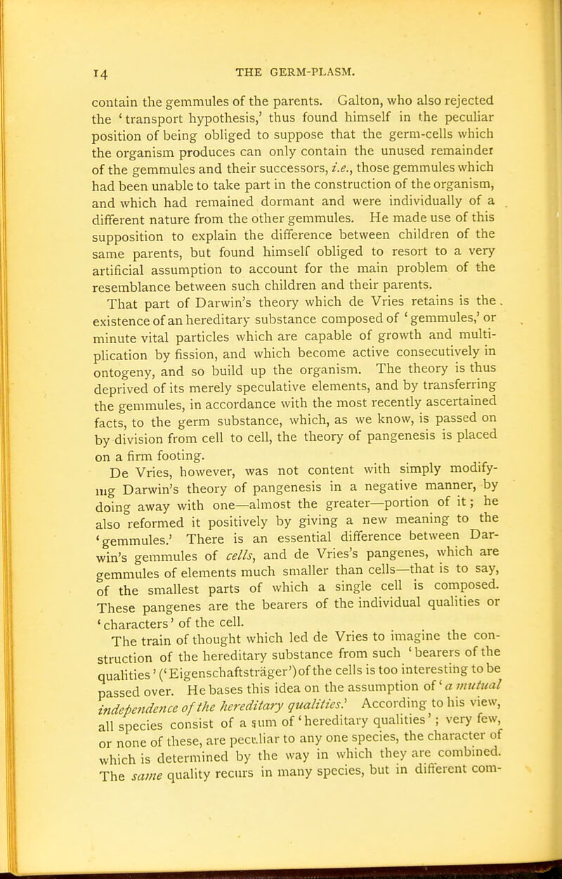 contain the gemmules of the parents. Gallon, who also rejected the ' transport hypothesis,' thus found himself in the pecuHar position of being obliged to suppose that the germ-cells which the organism produces can only contain the unused remainder of the gemmules and their successors, i.e., those gemmules which had been unable to take part in the construction of the organism, and which had remained dormant and were individually of a different nature from the other gemmules. He made use of this supposition to explain the difference between children of the same parents, but found himself obliged to resort to a very artificial assumption to account for the main problem of the resemblance between such children and their parents. That part of Darwin's theory which de Vries retains is the. existence of an hereditary substance composed of ' gemmules,' or minute vital particles which are capable of growth and multi- plication by fission, and which become active consecutively in ontogeny, and so build up the organism. The theory is thus deprived of its merely speculative elements, and by transferring the gemmules, in accordance with the most recently ascertained facts, to the germ substance, which, as we know, is passed on by division from cell to cell, the theory of pangenesis is placed on a firm footing. De Vries, however, was not content with simply modify- mg Darwin's theory of pangenesis in a negative manner, by doing away with one—almost the greater—portion of it; he also reformed it positively by giving a new meaning to the 'gemmules.' There is an essential difference between Dar- win's gemmules of cells, and de Vries's pangenes, which are gemmules of elements much smaller than cells—that is to say, of the smallest parts of which a single cell is composed. These pangenes are the bearers of the individual qualities or ' characters' of the cell. The train of thought which led de Vries to imagine the con- struction of the hereditary substance from such 'bearers of the quahties' ('Eigenschaftstrager')of the cells is too interestihg to be passed over. He bases this idea on the assumption of' a mutual independence of the hereditary qualities^ According to his view, all species consist of a sum of'hereditary quahties'; very few, or none of these, are pecuJiar to any one species, the character of which is determined by the way in which they are combined. The same quality recurs in many species, but in different com-