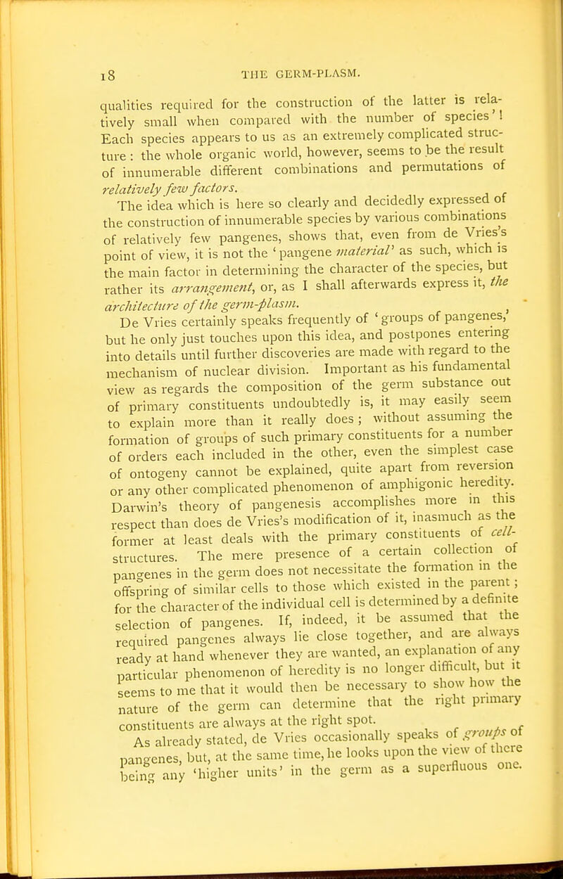 qualities required for the construction of the latter is rela- tively small when compared with the number of species'! Each species appears to us as an extremely complicated struc- ture : the whole organic world, however, seems to be the result of innumerable different combinations and permutations of relatively fe%v factors. The idea which is here so clearly and decidedly expressed ot the construction of innumerable species by various combinations of relatively few pangenes, shows that, even from de Vnes|s point of view, it is not the 'pangene inaieriaP as such, which is the main factor in determining the character of the species, but rather its arrangement, or, as I shall afterwards express it, the architecture of the germ-plasm. ^ De Vries certainly speaks frequently of 'groups of pangenes, but he only just touches upon this idea, and postpones entenng into details until further discoveries are made with regard to the mechanism of nuclear division. Important as his fundamental view as regards the composition of the germ substance out of primary constituents undoubtedly is, it may easily seem to explain more than it really does ; without assuming the formation of groups of such primary constituents for a number of orders each included in the other, even the simplest case of ontogeny cannot be explained, quite apart from reversion or any other complicated phenomenon of amphigonic heredity. Darwin's theory of pangenesis accomplishes more in this respect than does de Vries's modification of it, inasmuch as the former at least deals with the primary constituents of cell- structures. The mere presence of a certain collection of pan-enes in the germ does not necessitate the fonnation in the offspring of similar cells to those which existed in the parent; for the character of the individual cell is determined by a definite selection of pangenes. If, indeed, it be assumed that the required pangenes always lie close together, and are always ready at hand whenever they are wanted, an explanation of any particular phenomenon of heredity is no longer difficult, but it seems to me that it would then be necessary to show how the nature of the germ can determine that the right primaiy constituents are always at the right spot As already stated, de Vries occasionally speaks oigfotjpsoi pangenes, but, at the same time, he looks upon the view of there e n^ any 'higher units' in the germ as a superfluous one.
