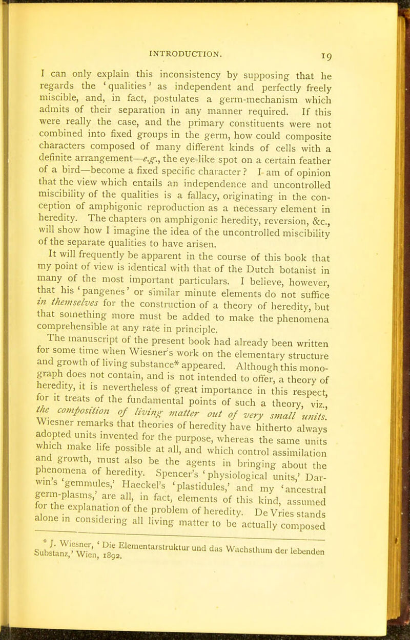 I can only explain this inconsistency by supposing that he regards the ' qualities' as independent and perfectly freely miscible, and, in fact, postulates a germ-mechanism which admits of their separation in any manner required. If this were really the case, and the primary constituents were not combined into fixed groups in the germ, how could composite characters composed of many different kinds of cells with a definite arrangement—^.^., the eye-like spot on a certain feather of a bird—become a fixed specific character.? L am of opinion that the view which entails an independence and uncontrolled miscibility of the qualities is a fallacy, originating in the con- ception of amphigonic reproduction as a necessary element in heredity. The chapters on amphigonic heredity, reversion, &c., will show how I imagine the idea of the uncontrolled miscibihty of the separate qualities to have arisen. It will frequently be apparent in the course of this book that my point of view is identical with that of the Dutch botanist in many of the most important particulars. I believe, however, that his ' pangenes' or similar minute elements do not suffice in themselves for the construction of a theory of heredity, but that something more must be added to make the phenomena comprehensible at any rate in principle. The manuscript of the present book had already been written for some time when Wiesners work on the elementary structure and growth of livmg substance* appeared. Although this mono- graph does not contain, and is not intended to ofter, a theory of heredity, it is nevertheless of great importance in this respect for It treats of the fundamental points of such a theory viz' th^ composition of living matter out of very small units Wiesner remarks that theories of heredity have hitherto always adopted umts invented for the purpose, whereas the same units which make hfe possible at all, and which control assimilation and growth, must also be the agents in bringing about the phenomena of heredity. Spencer's ' physiological m.its D wins gemmules,' HaeckeFs 'plastidules,' and my 'ancestral for the explanation of the problem of heredity. De Vries stands alon^con^Kle^^ all living matter to be\.ctually composed Suliaiv Wicn,' Sjf'^™''^'^'^'- '^ Wacbsthum der leben^