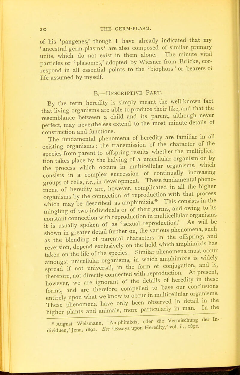 of his 'pangenes,' though I have already indicated that my ' ancestral germ-plasms' are also composed of similar primary units, which do not exist in them alone. The minute vital particles or ' plasomes,' adopted by Wiesner from Briicke, cor- respond in all essential points to the ' biophors' or bearers ot life assumed by myself. B.—Descriptive Part. By the term heredity is simply meant the well-known fact that living organisms are able to produce their like, and that the resemblance between a child and its parent, although never perfect, may nevertheless extend to the most minute details of construction and functions. The fundamental phenomena of heredity are familiar m all existing organisms : the transmission of the character of the species from parent to offspring results whether the multiplica- tion takes place by the halving of a unicellular organism or by the process which occurs in multicellular organisms, which consists in a complex succession of continually increasing groups of cells, i.e., in development. These fundamental pheno- mena of heredity are, however, complicated in all the higher organisms by the connection of reproduction with that process which may be described as amphimixis.* This consists in the mingling of two individuals or of their germs, and owing to its constant connection with reproduction in multicellular organisms it is usually spoken of as ' sexual reproduction.' As will be shown in greater detail further on, the various phenomena, such as the blending of parental characters in the offspring, and reversion, depend exclusively on the hold which amphimixis has taken on the life of the species. Similar phenomena must occur amongst unicellular organisms, in which amphimixis is widely spread if not universal, in the form of conjugation, and is, therefore, not directly connected with reproduction. At present, however, we are ignorant of the details of heredity m these forms, and are therefore compelled to base our conclusions entirely upon what we know to occur in multicellular organisms. These phenomena have only been observed m detail in he higher plants and animals, more particularly in^man. In the T^gust Weismann, ^lii^^toi^i^T^d^^ der In- dividuen,' Jena, 1891. See ' Essays upon Heredity,' vol. 1892.