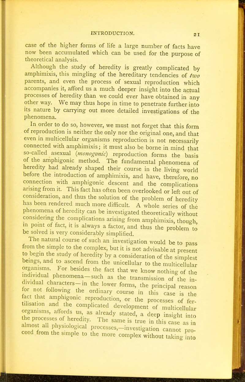 case of the higher forms of life a large number of facts have now been accumulated which can be used for the purpose of theoretical analysis. Although the study of heredity is greatly complicated by amphimixis, this mingling of the hereditary tendencies of two parents, and even the process of sexual reproduction which accompanies it, afford us a much deeper insight into the actual processes of heredity than we could ever have obtained in any other way. We may thus hope in time to penetrate further into its nature by carrying out more detailed investigations of the phenomena. In order to do so, however, we must not forget that this form of reproduction is neither the only nor the original one, and that even in multicellular organisms reproduction is not necessarily connected with amphimixis; it must also be borne in mind that so-called asexual {moftogonic) reproduction forms the basis of the amphigonic method. The fundamental phenomena of heredity had already shaped their course in the living world before the introduction of amphimixis, and have, therefore, no connection with amphigonic descent and the complications arismg from it. This fact has often been overlooked or left out of consideration, and thus the solution of the problem of heredity has been rendered much more difficult. A whole series of the phenomena of heredity can be investigated theoretically without considering the complications arising from amphimixis, though in point of fact, it is always a factor, and thus the problem to be solved is very considerably simplified. The natural course of such an investigation would be to pass from the simple to the complex, but it is not advisable at present to begin the study of heredity by a consideration of the simplest beings, and to ascend from the unicellular to the multicellular organisms. For besides the fact that we know nothing of the individual phenomena-such as the transmission of the in- dividual characters-in the lower forms, the principal reason for not following the ordinary course in this case is the fact that amphigonic reproduction, or the processes of fer- ti .sat.on and the complicated development of multicellular organisms, affords us as already stated, a deep insight into the processes of heredity. The same is true in this case\s n almost all physiological processes,-investigation camiot pro ceed from the s.mple to the more complex without taking to