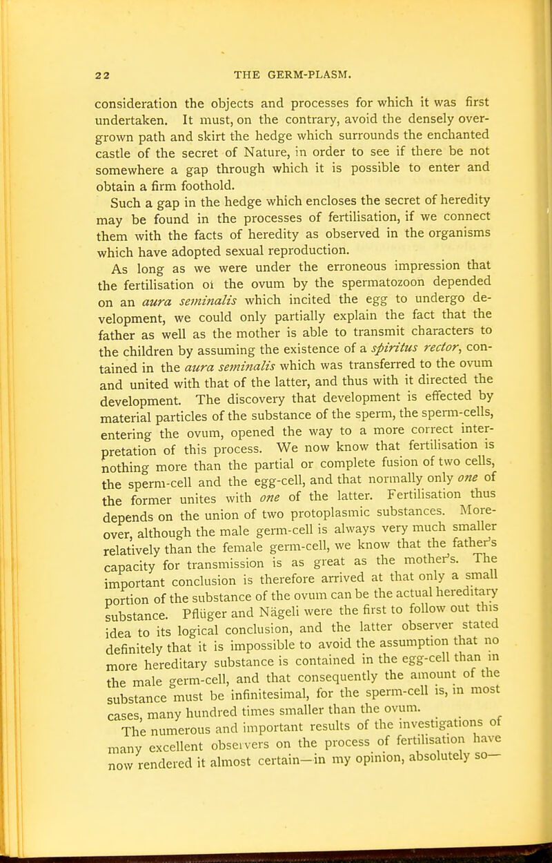 consideration the objects and processes for which it was first undertaken. It must, on the contrary, avoid the densely over- grown path and skirt the hedge which surrounds the enchanted castle of the secret of Nature, in order to see if there be not somewhere a gap through which it is possible to enter and obtain a firm foothold. Such a gap in the hedge which encloses the secret of heredity may be found in the processes of fertilisation, if we connect them with the facts of heredity as observed in the organisms which have adopted sexual reproduction. As long as we were under the erroneous impression that the fertihsation ol the ovum by the spermatozoon depended on an aura seminalis which incited the egg to undergo de- velopment, we could only partially explain the fact that the father as well as the mother is able to transmit characters to the children by assmning the existence of a spiritus rector, con- tained in the aura sejnijialis which was transferred to the ovum and united with that of the latter, and thus with it directed the development. The discovery that development is effected by material particles of the substance of the sperm, the sperm-cells, entering the ovum, opened the way to a more correct inter- pretation of this process. We now know that fertilisation is nothing more than the partial or complete fusion of two ceUs, the sperm-cell and the egg-cell, and that normally only one of the former unites with one of the latter. Fertilisation thus depends on the union of two protoplasmic substances. More- over although the male germ-cell is always very much smaller relatively than the female germ-cell, we know that the father's capacity for transmission is as great as the mothei-'s. The important conclusion is therefore arrived at that only a small portion of the substance of the ovum can be the actual hereditary substance. Pfliiger and Nageli were the first to follow out this idea to its logical conclusion, and the latter observer stated definitely that it is impossible to avoid the assumption that no more hereditary substance is contained in the egg-cell than in the male germ-cell, and that consequently the amount of the substance must be infinitesimal, for the sperm-cell is, in most cases many hundred times smaller than the ovum. _ The numerous and important results of the investigations of many excellent obseivers on the process of fertilisation have now rendered it almost certain-in my opinion, absolutely so-