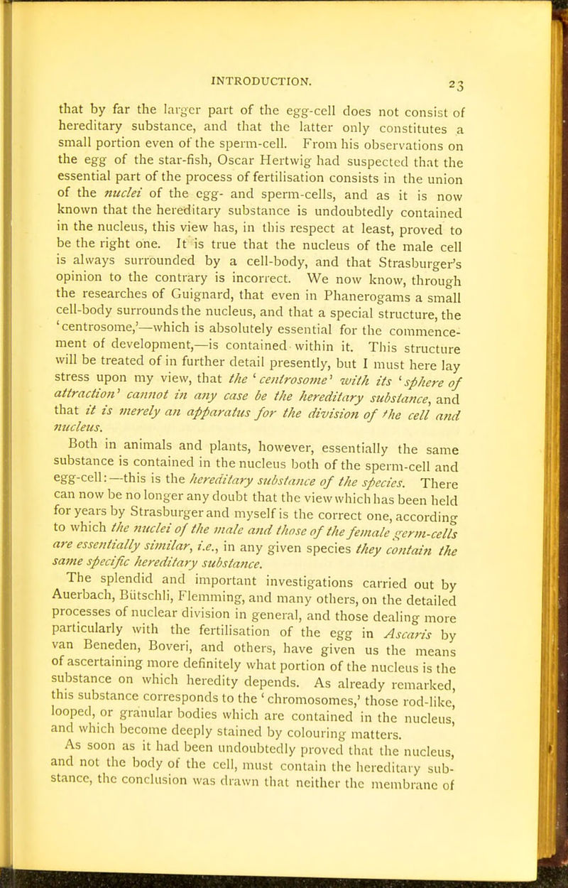that by far the larger part of the egg-cell does not consist of hereditary substance, and that the latter only constitutes a small portion even of the sperm-cell. From his observations on the egg of the star-fish, Oscar Hertwig had suspected that the essential part of the process of fertilisation consists in the union of the nuclei of the egg- and sperm-cells, and as it is now known that the hereditary substance is undoubtedly contained in the nucleus, this view has, in this respect at least, proved to be the right one. It is true that the nucleus of the male cell is always surrounded by a cell-body, and that Strasburger's opinion to the contrary is incorrect. We now know, through the researches of Guignard, that even in Phanerogams a small cell-body surrounds the nucleus, and that a special structure, the 'centrosome,'—which is absolutely essential for the commence- ment of development,—is contained-within it. This structure will be treated of in further detail presently, but I must here lay stress upon my view, that the ' cenirosome' with its 'sphere of attraction' cannot in any case be the hereditary substance, and that // is merely an apparatus for the division of the cell and mccleus. Both in animals and plants, however, essentially the same substance is contained in the nucleus both of the sperm-cell and egg-cell: —this is the hereditary substance of the species. There can now be no longer any doubt that the view which has been held for years by Strasburgerand myself is the correct one, according to which the nuclei of the male and those of the female i^erm-ceUs are essentially similar, i.e., in any given species they contain the same specific hereditary substance. The splendid and important investigations carried out by Auerbach, Biitschli, Flemming, and many others, on the detailed processes of nuclear division in general, and those dealing more particularly with the fertilisation of the egg in Ascaris by van Beneden, Boveri, and others, have given us the means of ascertaining more definitely what portion of the nucleus is the substance on which heredity depends. As already remarked, this substance corresponds to the ' chromosomes,' those rod-like, looped, or granular bodies which are contained in the nucleus^ and which become deeply stained by colouring matters. As soon as it had been undoubtedly proved that the nucleus, and not the body of the cell, must contain the hereditary sub- stance, the conclusion was drawn that neither the membrane of