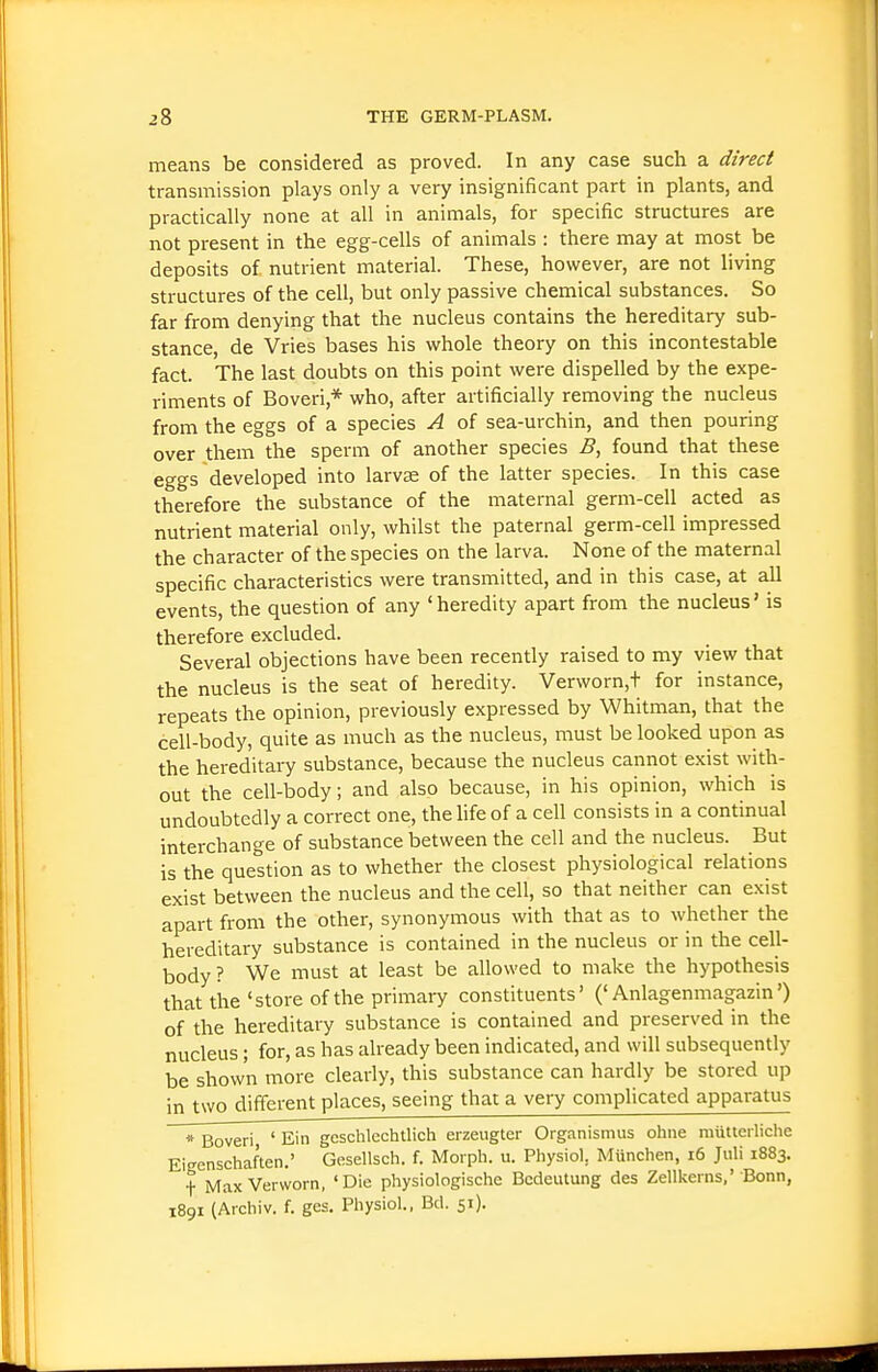 means be considered as proved. In any case such a direct transmission plays only a very insignificant part in plants, and practically none at all in animals, for specific structures are not present in the egg-cells of animals : there may at most be deposits of nutrient material. These, however, are not living structures of the cell, but only passive chemical substances. So far from denying that the nucleus contains the hereditary sub- stance, de Vries bases his whole theory on this incontestable fact. The last doubts on this point were dispelled by the expe- riments of Boveri,* who, after artificially removing the nucleus from the eggs of a species A of sea-urchin, and then pouring over them the sperm of another species B, found that these eggs developed into larvae of the latter species. In this case therefore the substance of the maternal germ-cell acted as nutrient material only, whilst the paternal germ-cell impressed the character of the species on the larva. None of the maternal specific characteristics were transmitted, and in this case, at a.11 events, the question of any 'heredity apart from the nucleus' is therefore excluded. Several objections have been recently raised to my view that the nucleus is the seat of heredity. Verworn,t for instance, repeats the opinion, previously expressed by Whitman, that the cell-body, quite as much as the nucleus, must be looked upon as the hereditary substance, because the nucleus cannot exist with- out the cell-body; and also because, in his opinion, which is undoubtedly a correct one, the life of a cell consists in a continual interchange of substance between the cell and the nucleus. But is the question as to whether the closest physiological relations exist between the nucleus and the cell, so that neither can exist apart from the other, synonymous with that as to whether the hereditary substance is contained in the nucleus or in the cell- body ? We must at least be allowed to make the hypothesis that the 'store of the primary constituents' ('Anlagenmagazin') of the hereditary substance is contained and preserved in the nucleus; for, as has already been indicated, and will subsequently be shown more clearly, this substance can hardly be stored up in two different places, seeing that a very complicated apparatus * Boveri ' Ein gcschlechtlich erzeugter Organismus ohne mutterliche Eigenschaften.' Gesellsch. f. Moiph. u. Physiol, Munchen, i6 Juli 1883. t Max Verworn, 'Die physiologische Bcdeutung des Zellkerns,' Bonn, 1891 (Archiv. f. ges, Physiol., Bd. 51).