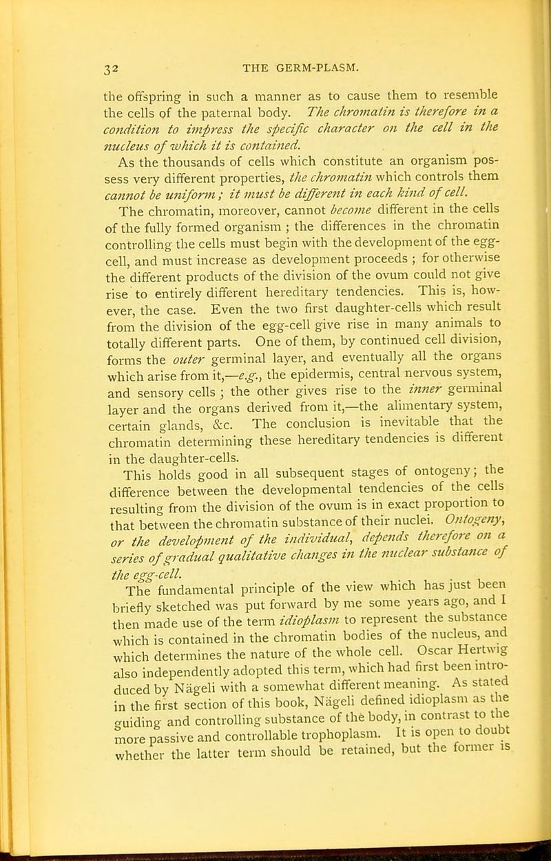 the ofifspring in such a manner as to cause them to resemble the cells of the paternal body. The chromatin is therefore in a co}idition to impress the specific character on the cell in the nucleus of which it is contained. As the thousands of cells which constitute an organism pos- sess very different properties, the chromatin which controls them cannot be uniform; it must be differejit in each kind of cell. The chromatin, moreover, cannot become different in the cells of the fully formed organism ; the differences in the chromatin controlling the cells must begin with the development of the egg- cell, and must increase as development proceeds ; for otherwise the different products of the division of the ovum could not give rise to entirely different hereditary tendencies. This is, how- ever, the case. Even the two first daughter-cells which result from the division of the egg-cell give rise in many animals to totally different parts. One of them, by continued cell division, forms the outer germinal layer, and eventually all the organs which arise from \t—e.g.-, the epidermis, central nervous system, and sensory cells ; the other gives rise to the inner germinal layer and the organs derived from it,—the alimentary system, certain glands, &c. The conclusion is inevitable that the chromatin detemiining these hereditary tendencies is different in the daughter-cells. This holds good in all subsequent stages of ontogeny; the difference between the developmental tendencies of the cells resuhing from the division of the ovum is in exact proportion to that between the chromatin substance of their nuclei. Ontogeny, or the development of the individual, depends therefore on a series of gradual qualitative changes in the nuclear substance of the egg-cell. The fundamental principle of the view which has just been briefly sketched was put forward by me some years ago, and 1 then made use of the term idioplasm to represent the substance which is contained in the chromatin bodies of the nucleus, and which determines the nature of the whole cell. Oscar Hertwig also independently adopted this term, which had first been mtro- duced by Nageli with a somewhat different meaning. As stated in the first section of this book, Nageli defined idioplasm as the -uiding and controUing substance of the body, m contrast to the more passive and controllable trophoplasm. It is open to doubt whether the latter term should be retained, but the former is