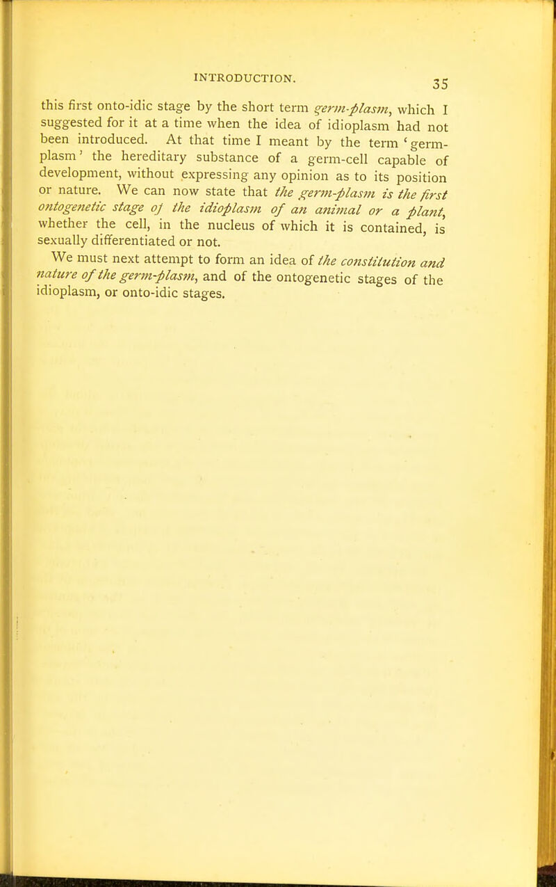 this first onto-idic stage by the short term ^erm-plasm, which I suggested for it at a time when the idea of idioplasm had not been introduced. At that time I meant by the term ' germ- plasm' the hereditary substance of a germ-cell capable of development, without expressing any opinion as to its position or nature. We can now state that the germ-plasm is the first ontogetietic stage oj the idioplasm of an animal or a plant, whether the cell, in the nucleus of which it is contained, is' sexually differentiated or not. ' We must next attempt to form an idea of the constitution and nature of the germ-plasm, and of the ontogenetic stages of the idioplasm, or onto-idic stages.