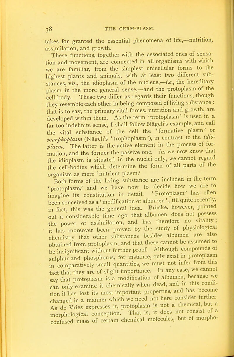 takes for granted the essential phenomena of hfe—nutrition, assimilation, and growth. These functions, together with the associated ones of sensa- tion and movement, are connected in all organisms with which we are familiar, from the simplest unicellular forms to the highest plants and animals, with at least two different sub- stances, viz., the idioplasm of the nucleus,—z>., the hereditary plasm in the more general sense,—and the protoplasm of the cell-body. These two differ as regards their functions, though they resemble each other in being composed of living substance : that is to say, the primary vital forces, nutrition and growth, are developed within them. As the term ' protoplasm' is used in a far too indefinite sense, I shall follow Nageli's example, and call the vital substance of the cell the 'formative plasm' or morphoplasm (Nageli's ' trophoplasm '), in contrast to the idio- ■plasm. The latter is the active element in the process of for- mation, and the former the passive one. As we now know that the idioplasm is situated in the nuclei only, we cannot regard the cell-bodies which determine the form of all parts of the organism as mere ' nutrient plasm.' Both forms of the living substance are included in the term 'protoplasm,' and we have now to decide how we are to imagine its constitution in detail. 'Protoplasm' has often been conceived as a' modification of albumen'; till quite recently, in fact, this was the general idea. Brucke, however, pointed out a considerable time ago that albumen does not possess the power of assimilation, and has therefore no vitality ; it has moreover been proved by the study of physiological chemistry that other substances besides albumen are also obtained from protoplasm, and that these cannot be assumed to be insignificant without further proof. Although compounds of sulphur and phosphorus, for instance, only exist m protoplasm in comparatively small quantities, we must not infer from this fact that they are of slight importance. In any case, we cannot say that protoplasm is a modification of albumen, because we can only examine it chemically when dead, and in this condi- tion it has lost its most important properties, and has become chan-ed in a manner which we need not here consider further. As de Vries expresses it, protoplasm is not a chemical, but a morphological conception. That is, it does not consist of a confused mass of certain chemical molecules, but of morpho-