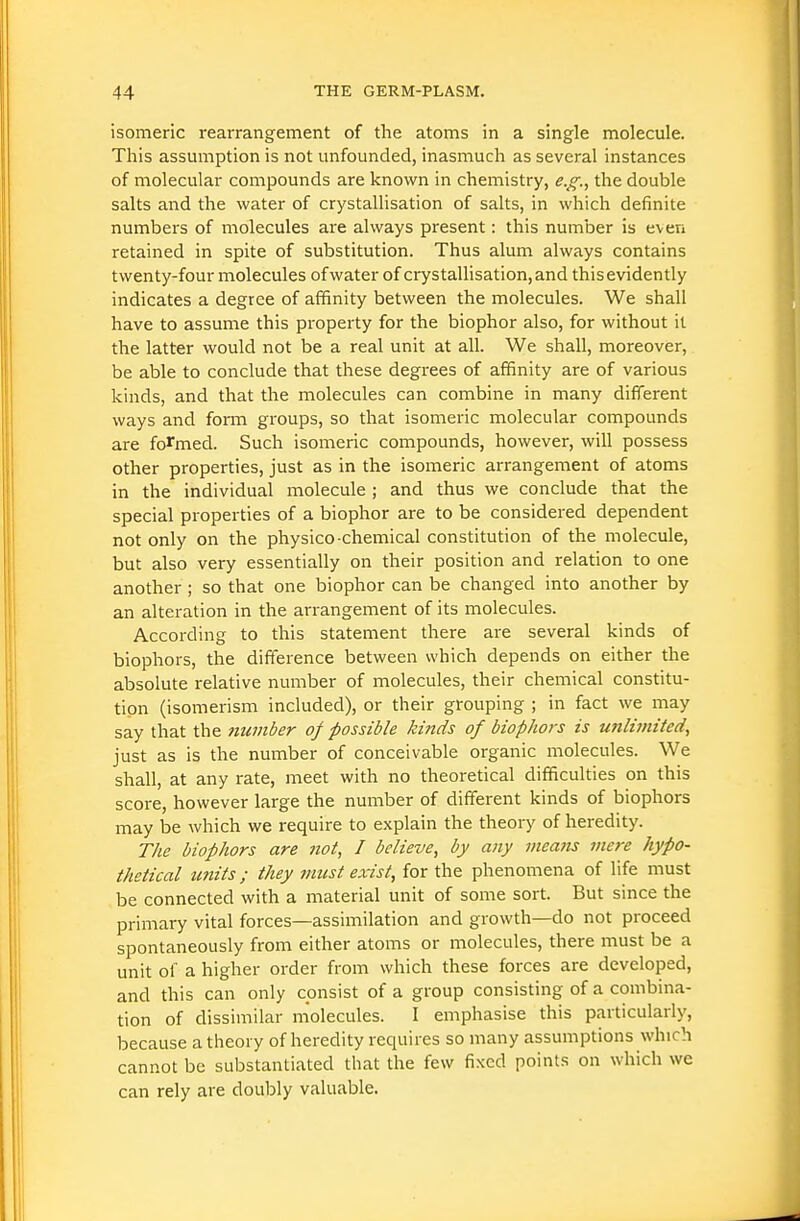 isomeric rearrangement of the atoms in a single molecule. This assumption is not unfounded, inasmuch as several instances of molecular compounds are known in chemistry, e.g., the double salts and the water of crystallisation of salts, in which definite numbers of molecules are always present: this number is even retained in spite of substitution. Thus alum always contains twenty-four molecules ofwater of crystallisation, and thisevidently indicates a degree of affinity between the molecules. We shall have to assume this property for the biophor also, for without it the latter would not be a real unit at all. We shall, moreover, be able to conclude that these degrees of affinity are of various kinds, and that the molecules can combine in many different ways and form groups, so that isomeric molecular compounds are formed. Such isomeric compounds, however, will possess other properties, just as in the isomeric arrangement of atoms in the individual molecule ; and thus we conclude that the special properties of a biophor are to be considered dependent not only on the physico-chemical constitution of the molecule, but also very essentially on their position and relation to one another ; so that one biophor can be changed into another by an alteration in the arrangement of its molecules. According to this statement there are several kinds of biophors, the difference between which depends on either the absolute relative number of molecules, their chemical constitu- tion (isomerism included), or their grouping ; in fact we may say that the member oj possible kinds of biophors is unlimited, just as is the number of conceivable organic molecules. We shall, at any rate, meet with no theoretical difficulties on this score, however large the number of different kinds of biophors may be which we require to explain the theory of heredity. The biophors are not, I believe, by any means mere hypo- thetical imits; they must exist, for the phenomena of life must be connected with a material unit of some sort. But since the primary vital forces—assimilation and growth—do not proceed spontaneously from either atoms or molecules, there must be a unit of a higher order from which these forces are developed, and this can only consist of a group consisting of a combina- tion of dissimilar molecules. I emphasise this particularly, because a theory of heredity requires so many assumptions which cannot be substantiated that the few fixed points on which we can rely are doulsly valuable.