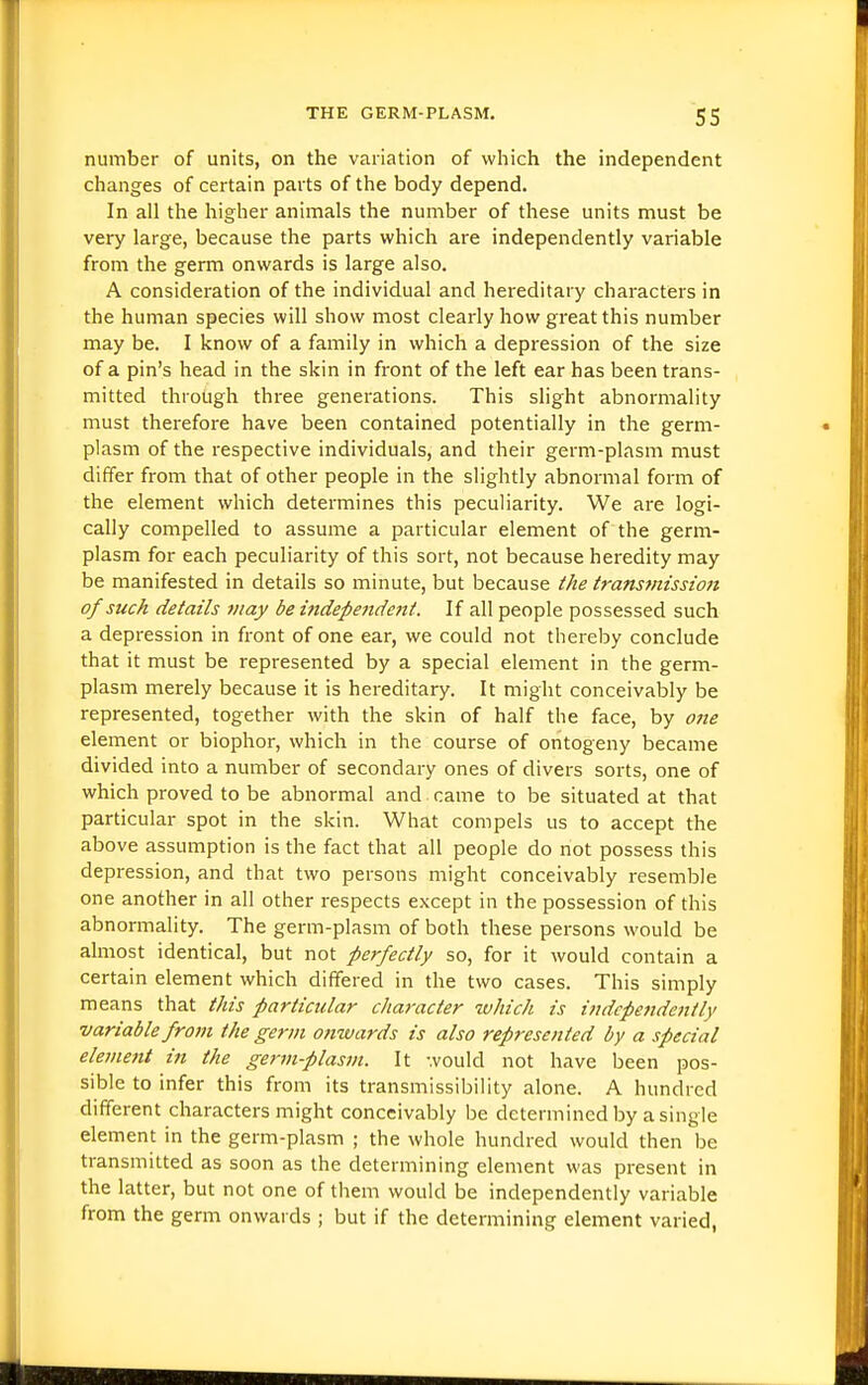 number of units, on the variation of which the independent changes of certain parts of the body depend. In all the higher animals the number of these units must be very large, because the parts which are independently variable from the germ onwards is large also. A consideration of the individual and hereditary characters in the human species will show most clearly how great this number may be. I know of a family in which a depression of the size of a pin's head in the skin in front of the left ear has been trans- mitted through three generations. This slight abnormality must therefore have been contained potentially in the germ- plasm of the respective individuals, and their germ-plasm must differ from that of other people in the slightly abnormal form of the element which determines this peculiarity. We are logi- cally compelled to assume a particular element of the germ- plasm for each peculiarity of this sort, not because heredity may be manifested in details so minute, but because the transmission of suck details may be iftdependent. If all people possessed such a depression in front of one ear, we could not thereby conclude that it must be represented by a special element in the germ- plasm merely because it is hereditary. It might conceivably be represented, together with the skin of half the face, by 07ie element or biophor, which in the course of ontogeny became divided into a number of secondai-y ones of divers sorts, one of which proved to be abnormal and came to be situated at that particular spot in the skin. What compels us to accept the above assumption is the fact that all people do not possess this depression, and that two persons might conceivably resemble one another in all other respects except in the possession of this abnormality. The germ-plasm of both these persons would be almost identical, but not perfectly so, for it would contain a certain element which differed in the two cases. This simply means that this particular character tuhich is iiuicpendcntly variable from the germ onwards is also represented by a special element in the germ-plasm. It would not have been pos- sible to infer this from its transmissibility alone. A hundred different characters might conceivably be determined by a single element in the germ-plasm ; the whole hundred would then be transmitted as soon as the determining element was present in the latter, but not one of them would be independently variable from the germ onwards ; but if the determining element varied,