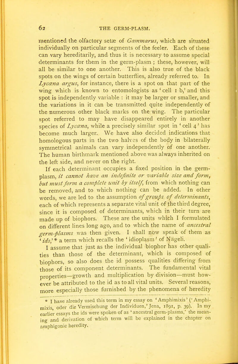 mentioned the olfactory setas of Gammarus, which are situated individually on particular segments of the feeler. Each of these can vary hereditarily, and thus it is necessary to assume special determinants for them in the germ-plasm ; these, however, will all be similar to one another. This is also true of the black spots on the wings of certain butterflies, already referred to. In Lyc(27ta argics, for instance, there is a spot on that part of the wing which is known to entomologists as ' cell i b,' and this spot is independently variable : it may be larger or smaller, and the variations in it can be transmitted quite independently of the numerous other black marks on the wing. The particular spot referred to may have disappeared entirely in another species of Lyccena, while a precisely similar spot in ' cell 4' has become much larger. We have also decided indications that homologous parts in the two halves of the body in bilaterally symmetrical animals can vary independently of one another. The human birthmark mentioned above was always inherited on the left side, and never on the right. If each determinant occupies a fixed position in the germ- plasm, it cannot have an indefinite or variable size and form, but must form a complete unit by itself, from which nothing can be removed, and to which nothing can be added. In other words, we are led to the assumption of groicps of determinants, each of which represents a separate vital unit of the third degree, since it is composed of determinants, which in their turn are made up of biophors. These are the units which I formulated on different lines long ago, and to which the name of ancestral germ-plasms was then given. I shall now speak of them as ' ids'* a term which recalls the ' idioplasm' of Nageli. I assume that just as the individual biophor has other quali- ties than those of the determinant, which is composed of biophors, so also does the id possess qualities differing from those of its component determinants. The fundamental vital properties—growth and multiplication by division—must how- ever be attributed to the id as to all vital units. Several reasons, more especially those furnished by the phenomena of heredity * I have already used this term in my essay on ' Amphimi.\is' (■ Amphi- mi.xis, Oder die Veimischung der Individuen,'Jena, 1891, p. 39). In my earlier essays the ids were spoken of as ' ancestral germ-plasms, the mean- ing and derivation of which term will be e.vplained in the chapter on amphigonic heredity.