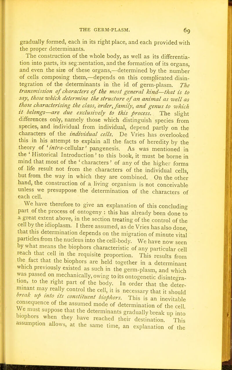 gradually formed, each in its right place, and each provided with the proper determinants. The construction of the whole body, as well as its differentia- tion into parts, its segmentation, and the formation of its organs, and even the size of these organs,—determined by the number of cells composing them,—depends on this complicated disin- tegration of the determinants in the id of germ-plasm. The transmission of characters of the most general kind—that is to say, those which determine the structure of an animal as well as those characterisi7ig the class, order, family, and genus to which it belongs—are due exclusively to this process. The slight differences only, namely those which distinguish species from species, and individual from individual, depend partly on the characters of the individual cells. De Vries has overlooked this in his attempt to explain all the facts of heredity by the theory of'zWra-cellular' pangenesis. As was mentioned in the ' Historical Introduction ' to this book, it must be borne in mind that most of the ' characters ' of any of the higher forms of life result not from the characters of the individual cells, but from the way in which they are combined. On the other hand, the construction of a living organism is not conceivable unless we presuppose the determination of the characters of each cell. We have therefore to give an explanation of this concluding part of the process of ontogeny : this has already been done to a great extent above, in the section treating of the control of the cell by the idioplasm. I there assumed, as de Vries has also done that this determination depends on the migration of minute vital particles from the nucleus into the cell-body. We have now seen by what means the biophors characteristic of any particular cell reach that cell in the requisite proportion. This results from the fact that the biophors are held together in a determinant which previously existed as such in the germ-plasm, and which was passed on mechanically, owing to its ontogenetic disintegra- tion, to the right part of the body. In order that the deter- minant may really control the cell, it is necessary that it should break up into its constitue?it biophors. This is an inevitable consequence of the assumed mode of determination of the cell We must suppose that the determinants gradually break up into biophors when they have reached their deslination. This assumption allows, at the same time, an e..planation of the