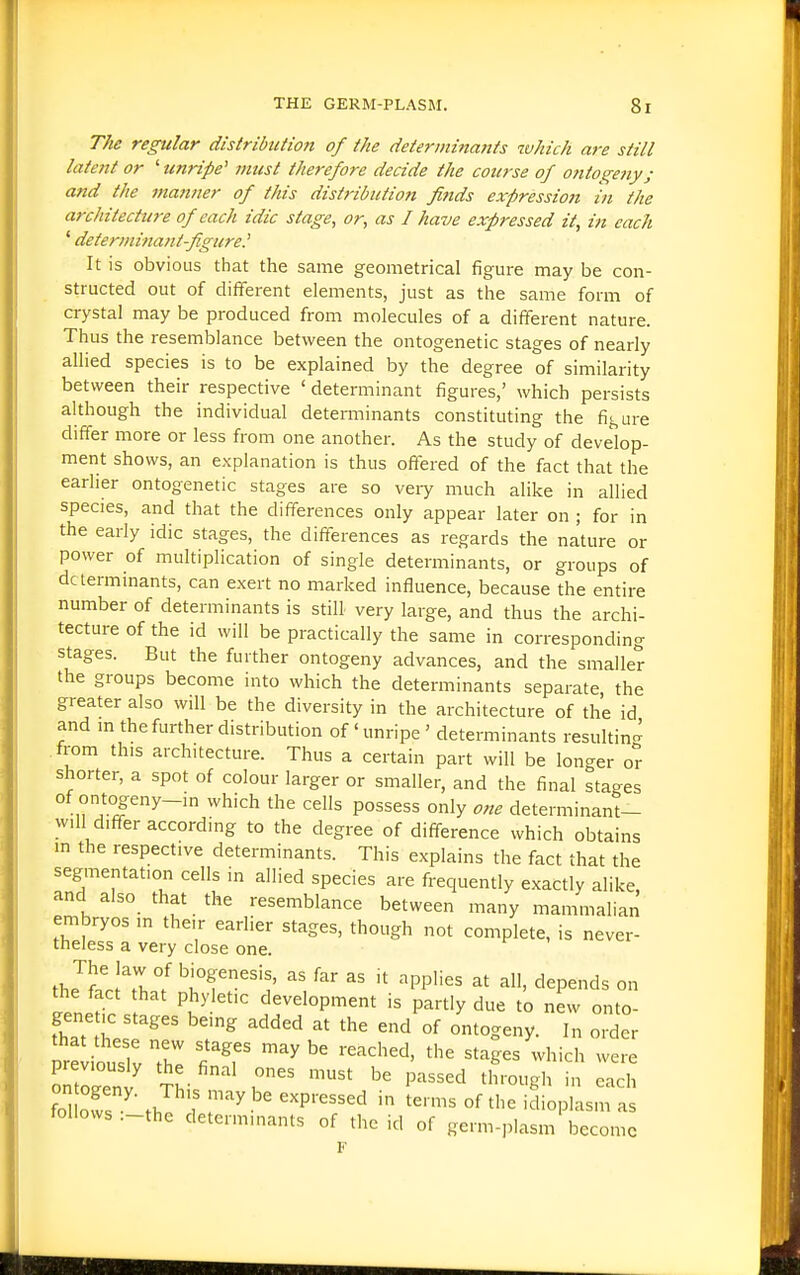 The regular distribtition of the determinajtfs which are still latent or '■unripe' must therefore decide the course of oniogetty; and the manner of this distribution fltids expression in the architecture of each idic stage, or, as I have expressed it, in each ' determinant-fgure.' It is obvious that the same geometrical figure may be con- structed out of difl^erent elements, just as the same form of crystal may be produced from molecules of a different nature. Thus the resemblance between the ontogenetic stages of nearly allied species is to be explained by the degree of similarity between their respective ' determinant figures,' which persists although the individual detei-minants constituting the figure differ more or less from one another. As the study of develop- ment shows, an explanation is thus offered of the fact that the earlier ontogenetic stages are so veiy much alike in allied species, and that the differences only appear later on ; for in the early idic stages, the differences as regards the nature or power of multiplication of single determinants, or groups of determinants, can exert no marked influence, because the entire number of determinants is stilL very large, and thus the archi- tecture of the id will be practically the same in corresponding stages. But the further ontogeny advances, and the smaller the groups become into which the determinants separate the greater also will be the diversity in the architecture of the id and m the further distribution of' unripe ' determinants resuhin- from this architecture. Thus a certain part will be longer or shorter, a spot of colour larger or smaller, and the final stages of ontogeny-in which the cells possess only one determinant- W.11 differ according to the degree of difference which obtains m the respective determinants. This explains the fact that the segmentation cells in allied species are frequently exactly alike and also that the resemblance between many mammahan embryos in their earlier stages, though not complete, is never- theless a very close one. The law of biogenesis, as far as it applies at all, depends on eenet 'i'-^'' development is partly due t'o new onto- genetic stages being added at the end of ontogeny. In order pre iouslv T '''' ^'^^^^ ^^ich were follows .-the determinants of the id of germ-plasm become F