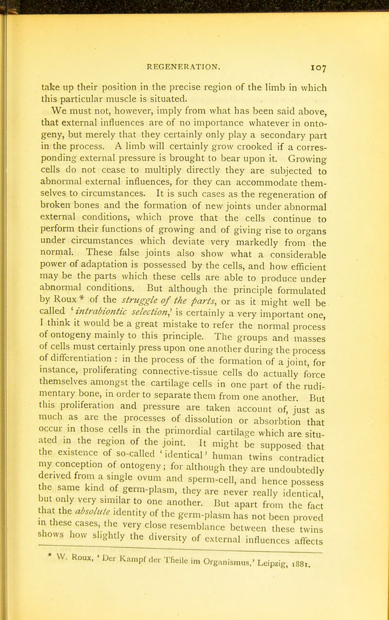 take up their position in the precise region of the limb in which this particular muscle is situated. We must not, however, imply from what has been said above, that external influences are of no importance whatever in onto- geny, but merely that they certainly only play a secondary part in the process. A limb will certainly grow crooked if a corres- ponding external pressure is brought to bear upon it. Growing cells do not cease to multiply directly they are subjected to abnormal external influences, for they can accommodate them- selves to circumstances. It is such cases as the regeneration of broken bones and the formation of new joints under abnormal external conditions, which prove that the cells continue to perform their functions of growing and of giving rise to organs under circumstances which deviate very markedly from the normal. These false joints also show what a considerable power of adaptation is possessed by the cells, and how efficient may be the parts which these cells are able to produce under abnormal conditions. But although the principle formulated by Roux * of the struggle of the farts, or as it might well be called ' intrabioittic selection^ is certainly a veiy important one I think it would be a great mistake to refer the normal process of ontogeny mainly to this principle. The groups and masses of cells must certainly press upon one another during the process of diffbrentiation : in the process of the formation of a joint, for mstance, proliferating connective-tissue cells do actually force themselves amongst the cartilage cells in one part of the rudi- mentary bone, in order to separate them from one another. But this proliferation and pressure are taken account of, just as much as are the processes of dissolution or absorbtion that occur in those cells in the primordial cartilage which are situ- ated in the region of the joint. It might be supposed that the existence of so-called 'identical' human twins contradict my conception of ontogeny; for although they are undoubtedly derived from a single ovum and sperm-cell, and hence possess he same kind of germ-plasm, they are never really identical, but only very simi arto one another. But apart from the fac^ tha the absolute identity of the germ-plasm has not been proved m these cases the very close resemblance between these twins shows how shghtly the diversity of external influences affects * W. Roux. • Der Kampf de,- Theilc im Organismus,' Leipzig, 1881.