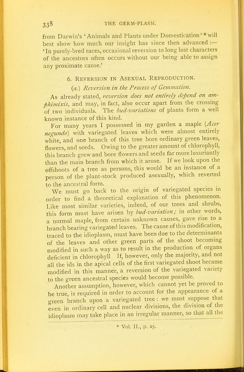 from Darwin's 'Animals and Plants under Domestication'*will best show how much our insight has since then advanced :— ' In purely-bred races, occasional reversion to long lost characters of the ancestors often occurs without our being able to assign any proximate cause.' 6. Reversion in Asexual Reproduction. (a.) Reversion in the Process of Gemmaiion. As already stated, reversion does not entirely depend on atn- phimixis, and may, in fact, also occur apart from the crossing of two individuals. The biid-variations of plants form a well known instance of this kind. For many years I possessed in my garden a maple {Acer negtindo) with variegated leaves which were almost entirely white, and one branch of this tree bore ordinary green leaves, flowers, and seeds. Owing to the greater amount of chlorophyll, this branch grew and bore flowers and seeds far more luxuriantly than the main branch from which it arose. If we look upon the offshoots of a tree as persons, this would be an instance of a person of the plant-stock produced asexually, which reverted to the ancestral form. We must go back to the origin of variegated species m order to find a theoretical explanation of this phenomenon. Like most similar varieties, indeed, of our trees and shrubs, this form must have arisen by bud-variation; in other words, a normal maple, from certain unknown causes, gave rise to a branch bearing variegated leaves. The cause of this modification, traced to the idioplasm, must have been due to the determinants of the leaves and other green parts of the shoot becoming modified in such a way as to result in the production of organs deficient in chlorophyll If, however, only the majority, and not all the ids in the apical cells of the first variegated shoot became modified in this manner, a reversion of the variegated variety to the green ancestral species would become possible. Another assumption, however, which cannot yet be proved to be true, is required in order to account for the appearance of a green branch upon a variegated tree : we must suppose that even in ordinary cell and nuclear divisions, the division of the idioplasm may take place in an irregular manner, so that all Uie * Vol. II., p. 25-