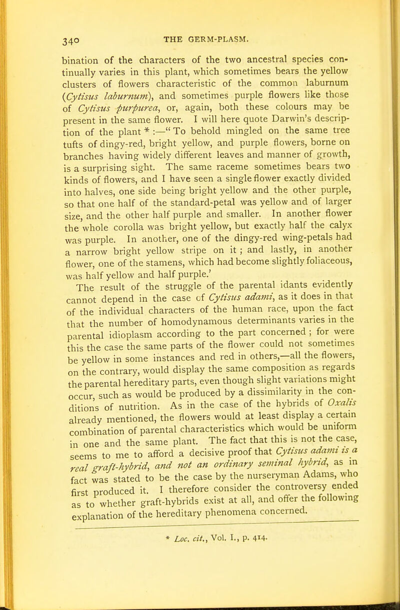34° bination of the characters of the two ancestral species con- tinually varies in this plant, which sometimes bears the yellow clusters of flowers characteristic of the common laburnum {Cytisus laburnum), and sometimes purple flowers like those of Cytisus purpurea, or, again, both these colours may be present in the same flower. I will here quote Darwin's descrip- tion of the plant * :— To behold mingled on the same tree tufts of dingy-red, bright yellow, and purple flowers, borne on branches having widely different leaves and manner of growth, is a surprising sight. The same raceme sometimes bears two kinds of flowers, and I have seen a single flower exactly divided into halves, one side being bright yellow and the other purple, so that one half of the standard-petal was yellow and of larger size, and the other half purple and smaller. In another flower the whole corolla was bright yellow, but exactly half the calyx was purple. In another, one of the dingy-red wing-petals had a narrow bright yellow stripe on it ; and lastly, in another flower, one of the stamens, which had become slightly foliaceous, was half yellow and half purple.' The result of the struggle of the parental idants evidently cannot depend in the case tf Cytisus adajni, as it does in that of the individual characters of the human race, upon the fact that the number of homodynamous determinants varies in the parental idioplasm according to the part concerned ; for were this the case the same parts of the flower could not sometimes be yellow in some instances and red in others,—all the flowers, on the contrary, would display the same composition as regards the parental hereditary parts, even though slight variations might occur such as would be produced by a dissimilarity m the con- ditions of nutrition. As in the case of the hybrids of Oxalis already mentioned, the flowers would at least display a certam combination of parental characteristics which would be uniform in one and the same plant. The fact that this is not the case, to whether graft-hybrids exist at an, anu unci v.. ;planation of the hereditary phenomena concerned. * Loc. cit., Vol. I., p. 414-