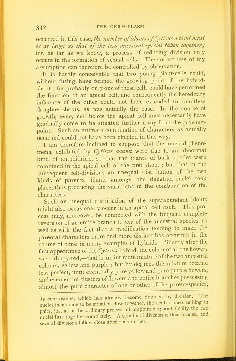 occurred in this case, the tiumber ofidanis ofCytisus adami must be as large as that of the two ancestral species taken together; for, as far as we know, a process of reducing division only occurs in the formation of sexual cells. The correctness of my assumption can therefore be controlled by observation. It is hardly conceivable that two young plant-cells could, without fusing, have formed the growing point of the hybrid- shoot ; for probably only one of these cells could have performed the function of an apical cell, and consequently the hereditary influence of the other could not have extended to countless daughter-shoots, as was actually the case. In the course of growth, every cell below the apical cell must necessarily have gradually come to be situated further away from the growing- point. Such an intimate combination of characters as actually occurred could not have been effected in this way. I am therefore inchned to suppose that the unusual pheno- mena exhibited by Cytisus adami were due to an abnormal kind of amphimixis, so that the idants of both species were combined in the apical cell of the first shoot ; but that in the subsequent cell-divisions an unequal distribution of the two kinds of parental idants amongst the daughter-nuclei took place, thus producing the variations in the combination of the characters. Such an unequal distribution of the superabundant idants might also occasionally occur in an apical cell itself. This pro- cess may, moreover, be connected with the frequent complete reversion of an entire branch to one of the ancestral species, as well as with the fact that a modification tending to make the parental characters more and more distinct has occurred in the course of time in many examples of hybrids. Shortly after the first appearance of the Q//wz«-hybrid, the colour of all the flowers was a dingy-red,—that is, an intimate mixture of the two ancestral colours, yellow and purple ; but by degrees this mixture became less perfect, until eventually pure yellow and pure purple flowers, and even entire clusters of flowers and entire branches possesshig almost the pure character of one or other of the parent-species, its centrosonie, which has already become doubled by division. The nuclei then come to be situated close together, the centrosomes uniting in pairs just as in the ordinary process of amphimixis; and finally the two nuclei fuse together completely. A spindle of division is then formed, and several divisions follow close after one another.
