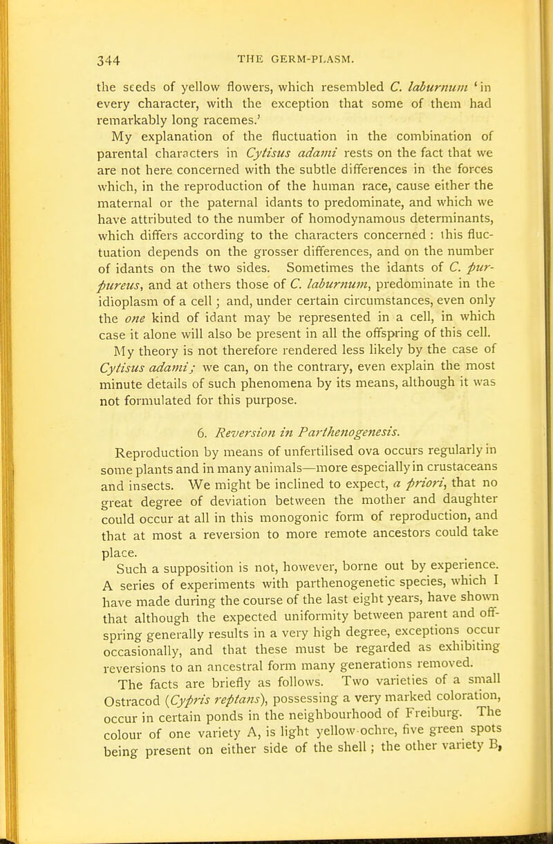 the seeds of yellow flowers, which resembled C. laburnum ' in every character, with the exception that some of them had remai'kably long racemes.' My explanation of the fluctuation in the combination of parental characters in Cytisus adaini rests on the fact that we are not here concerned with the subtle differences in the forces which, in the reproduction of the human race, cause either the maternal or the paternal idants to predominate, and which we have attributed to the number of homodynamous determinants, which differs according to the characters concerned : ihis fluc- tuation depends on the grosser differences, and on the number of idants on the two sides. Sometimes the idants of C. pur- pureus, and at others those of C. Iaburnu7n, predominate in the idioplasm of a cell; and, under certain circumstances, even only the o?ie kind of idant may be represented in a cell, in which case it alone will also be present in all the offspring of this cell. My theory is not therefore rendered less likely by the case of Cytisus adami; we can, on the contrary, even explain the most minute details of such phenomena by its means, although it was not formulated for this purpose. 6. Reversioji in Parthenoge7tesis. Reproduction by means of unfertilised ova occurs regularly in some plants and in many animals—more especially in crustaceans and insects. We might be inclined to expect, a priori, that no great degree of deviation between the mother and daughter could occur at all in this monogenic form of reproduction, and that at most a reversion to more remote ancestors could take place. Such a supposition is not, however, borne out by experience. A series of experiments with parthenogenetic species, which I have made during the course of the last eight years, have shown that although the expected uniformity between parent and off- spring generally results in a veiy high degree, exceptions occur occasionally, and that these must be regarded as exhibiting reversions to an ancestral form many generations removed. The facts are briefly as follows. Two varieties of a small Ostracod (Cypris reptans\ possessing a very marked coloration, occur in certain ponds in the neighbourhood of Freiburg. The colour of one variety A, is light yellow-ochre, five green spots being present on either side of the shell; the other variety B,