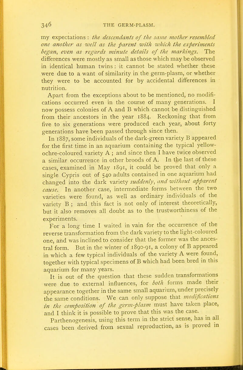 my expectations : the descendants of the same mother resembled one another as well as the parent with which the experiments began^ even as regards 7niniite details of the markings. The differences were mostly as small as those which may be observed in identical human twins : it cannot be stated whether these were due to a want of similarity in the germ-plasm, or whether they were to be accounted for by accidental differences in nutrition. Apart from the exceptions about to be mentioned, no modifi- cations occurred even in the course of many generations. I now possess colonies of A and B which cannot be distinguished from their ancestors in the year 1884. Reckoning that from five to six generations were produced each year, about forty generations have been passed through since then. In 1887, some individuals of the dark-green variety B appeared for the first time in an aquarium containing the typical yellow- ochre-coloured variety A ; and since then I have twice observed a similar occurrence in other broods of A. In the last of these cases, examined in May 1891, it could be proved that only a single Cypris out of 540 adults contained in one aquarium had changed into the dark variety suddenly, and without apparent cause. In another case, intermediate forms between the two varieties were found, as well as ordinary individuals of the variety B ; and this fact is not only of interest theoretically, but it also removes all doubt as to the trustworthiness of the experiments. For a long time I waited in vain for the occurrence of the reverse transformation from the dark variety to the light-coloured one, and was inclined to consider that the former was the ances- tral form. But in the winter of 1890-91, a colony of B appeared in which a few typical individuals of the variety A were found, together with typical specimens of B which had been bred in this aquarium for many years. It is out of the question that these sudden transformations were due to external influences, for both forms made their appearance together in the same small aquarium, under precisely the same conditions. We can only suppose that modifications in the composition of the germ-plasm must have taken place, and I think it is possible to prove that this was the case. Parthenogenesis, using this term in the strict sense, has m all cases been derived from se.xual reproduction, as is proved in