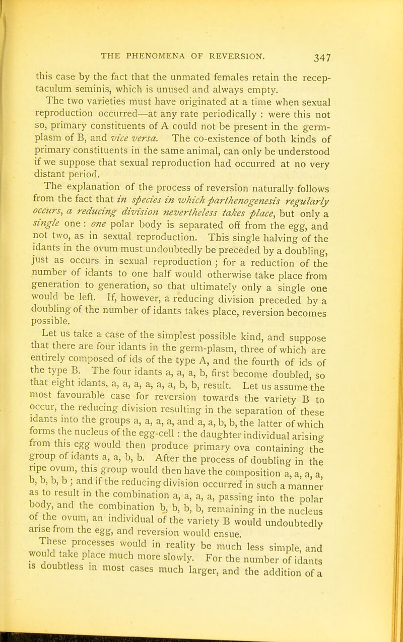 this case by the fact that the unmated females retain the recep- tacLilum seminis, which is unused and always empty. The two varieties must have oi-iginated at a time when sexual reproduction occurred—at any rate periodically : were this not so, primary constituents of A could not be present in the germ- plasm of B, and vice versa. The co-existence of both kinds of primary constituents in the same animal, can only be understood if we suppose that sexual reproduction had occurred at no very distant period. The explanation of the process of reversion naturally follows from the fact that in species in which parthoiogetiesis regularly occurs, a reducing division nevertheless takes place, but only a sitigle one: one polar body is separated off from the egg, and not two, as in sexual reproduction. This single halving of the idants in the ovum must undoubtedly be preceded by a doubling, just as occurs in sexual reproduction ; for a reduction of the number of idants to one half would otherwise take place from generation to generation, so that ultimately only a single one would be left. If, however, a reducing division preceded by a doubling of the number of idants takes place, reversion becomes possible. Let us take a case of the simplest possible kind, and suppose that there are four idants in the germ-plasm, three of which are entirely composed of ids of the type A, and the fourth of ids of the type B. The four idants a, a, a, b, first become doubled, so that eight idants, a, a, a, a, a, a, b, b, result. Let us assume the most favourable case for reversion towards the variety B to occur, the reducing division resulting in the separation of these idants mto the groups a, a, a, a, and a, a, b, b, the latter of which forms the nucleus of the egg-cell: the daughter individual arising from this egg would then produce primary ova containing the group of idants a, a, b, b. After the process of doubling in the ripe ovum, this group would then have the composition a, a, a, a b, b, b, b ; and if the reducing division occurred in such a manner as to result ,n the combination a, a, a, a, passing into the polar body, and the combination b, b, b, b, remaining in the nucleus of the ovum, an mdividual of the variety B would undoubtedly arise from the egg, and reversion would ensue These processes would in reality be much less simple, and would take place much more slowly. For the number of idants is doubtless in most cases much larger, and the addition of a