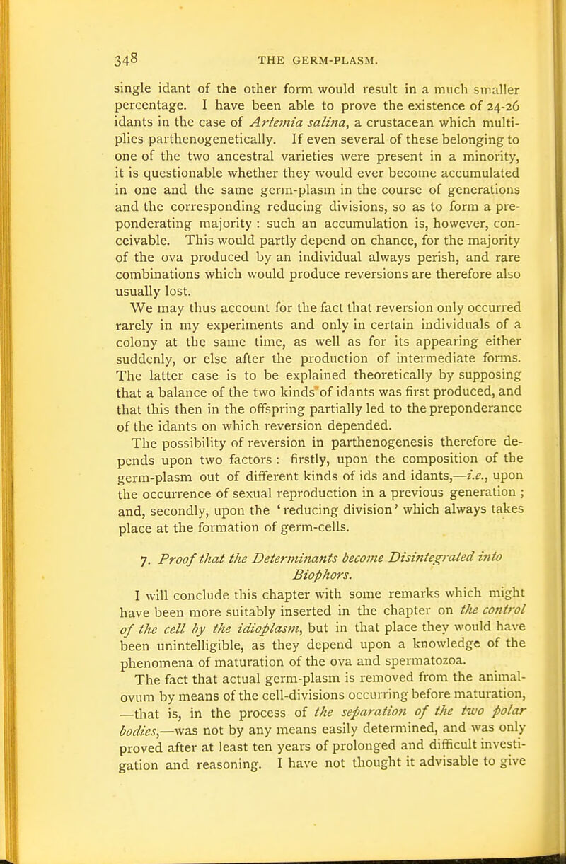 single idant of the other form would result in a much smaller percentage. I have been able to prove the existence of 24-26 idants in the case of Artemia salina, a crustacean which multi- plies parthenogenetically. If even several of these belonging to one of the two ancestral varieties were present in a minority, it is questionable whether they would ever become accumulated in one and the same germ-plasm in the course of generations and the corresponding reducing divisions, so as to form a pre- ponderating majority : such an accumulation is, however, con- ceivable. This would partly depend on chance, for the majority of the ova produced by an individual always perish, and rare combinations which would produce reversions are therefore also usually lost. We may thus account for the fact that revei'sion only occurred rarely in my experiments and only in certain individuals of a colony at the same time, as well as for its appearing either suddenly, or else after the production of intermediate forms. The latter case is to be explained theoretically by supposing that a balance of the two kinds of idants was first produced, and that this then in the offspring partially led to the preponderance of the idants on which reversion depended. The possibility of reversion in parthenogenesis therefore de- pends upon two factors : firstly, upon the composition of the germ-plasm out of different kinds of ids and idants,—i.e., upon the occurrence of sexual reproduction in a previous generation ; and, secondly, upon the ' reducing division' which always takes place at the formation of germ-cells. 7. Proof that the Determinants become Disintegrated into Biophors. I will conclude this chapter with some remarks which might have been more suitably inserted in the chapter on tJte control of the cell by the idioplasm, but in that place they would have been unintelligible, as they depend upon a knowledge of the phenomena of maturation of the ova and spermatozoa. The fact that actual germ-plasm is removed from the animal- ovum by means of the cell-divisions occurring before maturation, —that is, in the process of the separation of t/ie two polar bodies,—not by any means easily determined, and was only proved after at least ten years of prolonged and difl[icult investi- gation and reasoning. I have not thought it advisable to give