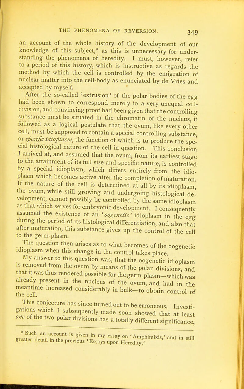 an account of the whole history of the development of our knowledge of this subject,* as this is unnecessary for under- standing the phenomena of heredity. I must, however, refer to a period of this history, which is instructive as regards the method by which the cell is controlled by the emigration of nuclear matter into the cell-body as enunciated by de Vries and accepted by myself. After the so-called ' extrusion' of the polar bodies of the egg had been shown to correspond merely to a very unequal cell- division, and convincing proof had been given that the controUing substance must be situated in the chromatin of the nucleus, it followed as a logical postulate that the ovum, like every other cell, must be supposed to contain a special controlling substance, or specific idioplasm, the function of which is to produce the spe- cial histological nature of the cell in question. This conclusion I arrived at, and assumed that the ovum, from its earliest stage to the attainment of its full size and specific nature, is controlled by a special idioplasm, which differs entirely from the idio- plasm which becomes active after the completion of maturation If the nature of the cell is determined at all by its idioplasm the ovum, while still growing and undergoing histological de- velopment, cannot possibly be controlled by the same idioplasm as that which serves for embryonic development. I consequently assumed the existence of an 'ooj^e?zeiic' idioplasm in the e<^g during the period of its histological difl?-erentiation, and also that after maturation, this substance gives up the control of the cell to the germ-plasm. The question then arises as to what becomes of the oogenetic idioplasm when this change in the control takes place My answer to this question was, that the oogenetic idioplasm IS removed from the ovum by means of the polar divisions, and that It was thus rendered possible for the germ-plasm-which was already present in the nucleus of the ovum, and had in the meantime increased considerably in bulk-to obtain control of This conjecture has since turned out to be erroneous. Investi- gations which I subsequently made soon showed that at least on^oi^ two polar divisions has a totally different significance! Kre\Sr'ltii rrn''' •^'''A ''^ ° ' Amphimix^^^liid^l greater detail in the previous 'Essays upon Heredity.'