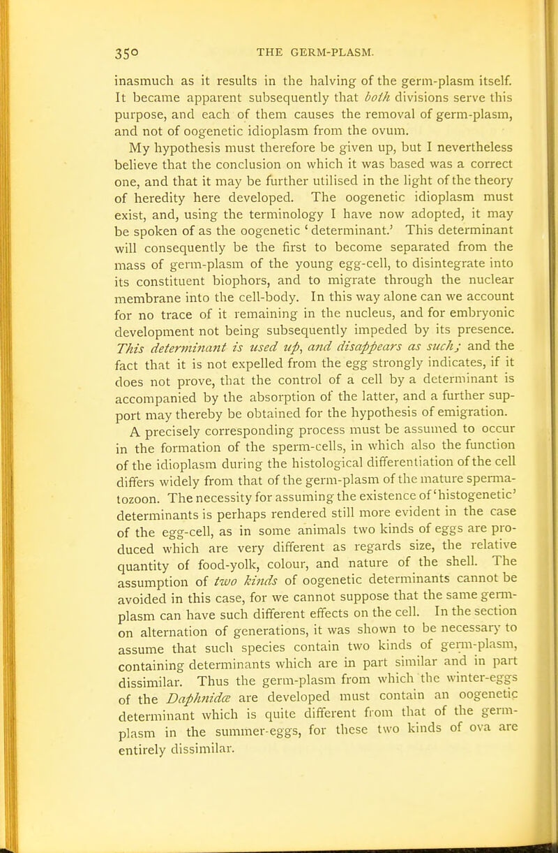 inasmuch as it results in the halving of the germ-plasm itself. It became apparent subsequently that both divisions serve this purpose, and each of them causes the removal of germ-plasm, and not of oogenetic idioplasm from the ovum. My hypothesis must therefore be given up, but I nevertheless believe that the conclusion on which it was based was a correct one, and that it may be further utilised in the light of the theory of heredity here developed. The oogenetic idioplasm must exist, and, using the terminology I have now adopted, it may be spoken of as the oogenetic ' determinant.' This determinant will consequently be the first to become separated from the mass of germ-plasm of the young egg-cell, to disintegrate into its constituent biophors, and to migrate through the nuclear membrane into the cell-body. In this way alone can we account for no trace of it remaining in the nucleus, and for embryonic development not being subsequently impeded by its presence. This determma?tt is used up, and disappears as such; and the fact that it is not expelled from the egg strongly indicates, if it does not prove, that the control of a cell by a determinant is accompanied by the absorption of the latter, and a further sup- port may thereby be obtained for the hypothesis of emigration. A precisely corresponding process must be assumed to occur in the formation of the sperm-cells, in which also the function of the idioplasm during the histological differentiation of the cell differs widely from that of the germ-plasm of the mature spenna- tozoon. The necessity for assuming the existence of'histogenetic' determinants is perhaps rendered still more evident in the case of the egg-cell, as in some animals two kinds of eggs are pro- duced which are very different as regards size, the relative quantity of food-yolk, colour, and nature of the shell. The assumption of tzvo kinds of oogenetic determinants cannot be avoided in this case, for we cannot suppose that the same genn- plasm can have such different effects on the cell. In the section on aUernation of generations, it was shown to be necessary to assume that such species contain two kinds of genn-plasm, containing determinants which are in part similar and in part dissimilar. Thus the germ-plasm from which the winter-eggs of the Daphiidce are developed must contain an oogenetic determinant which is quite different from that of the germ- plasm in the summer-eggs, for these two kinds of ova are entirely dissimilar.