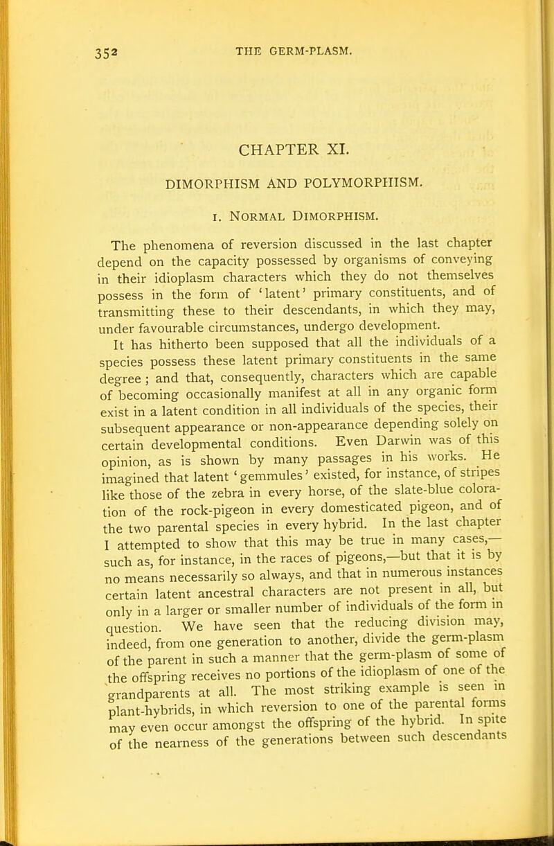 CHAPTER XL DIMORPHISM AND POLYMORPHISM. I. Normal Dimorphism. The phenomena of reversion discussed in the last chapter depend on the capacity possessed by organisms of conveying in their idioplasm characters which they do not themselves possess in the form of 'latent' primary constituents, and of transmitting these to their descendants, in which they may, under favourable circumstances, undergo development. It has hitherto been supposed that all the individuals of a species possess these latent primary constituents in the same degree; and that, consequently, characters which are capable of becoming occasionally manifest at all in any organic form exist in a latent condition in all individuals of the species, their subsequent appearance or non-appearance depending solely on certain developmental conditions. Even Darvvin was of this opinion, as is shown by many passages in his works. He imagined that latent ' gemmules' existed, for instance, of stripes like those of the zebra in every horse, of the slate-blue colora- tion of the rock-pigeon in every domesticated pigeon, and of the two parental species in every hybrid. In the last chapter I attempted to show that this may be true in many cases,— such as, for instance, in the races of pigeons,—but that it is by no means necessarily so always, and that in numerous instances certain latent ancestral characters are not present in all, but only in a larger or smaller number of individuals of the form in question We have seen that the reducing division may, indeed, from one generation to another, divide the germ-plasm of the parent in such a manner that the germ-plasm of some of the offspring receives no portions of the idioplasm of one of the grandparents at all. The most striking example is seen in plant-hybrids, in which reversion to one of the parental forms may even occur amongst the offspring of the hybrid. In spite of the nearness of the generations between such descendants