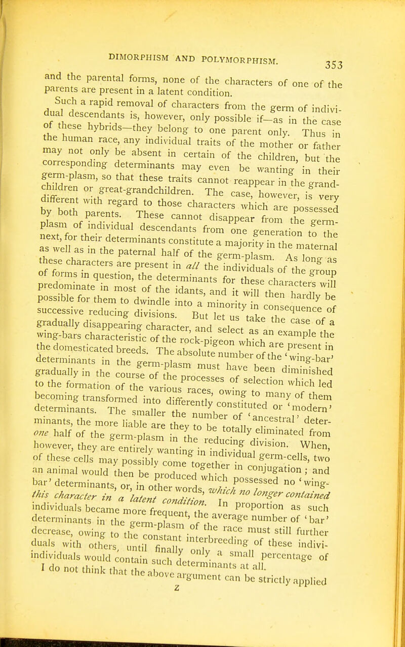 and the parental forms, none of the characters of one of the parents are present in a latent condition. Such a rapid removal of characters from the germ of indivi- dual descendants IS, however, only possible if-as in the cise of these hybrids-they belong to one parent only. Thu n the human race, any individual traits of the mother or father may not only be absent in certain of the children but he correspondmg determinants may even be wanting' in thdr germ-plasm, so that these traits cannot reappear in Ae grand children or great-grandchildren. The case however is verv b; boTh Z'enrV: '''''''''' ^^^'^^ - possessed Dy both paren s These cannot disappear from the eerm n th^ descendants from one generation to he next, for their determmants constitute a majority in the maternal as well as m the paternal half of the e-erm olasm a o~^^^^ are present in a, the'mZS,2 of^tl ^ou of forms m question, the determinants for these charartef.T S successive reducing div'fons But 1 et^^^^^^^^^^ gradually disappearing character, and select as an i \  wing-bars characteristir of fi,» 1 ^ example the thelomestkated br rt T'^^'^'^ -^^-h are present in determinants Tn ^h g^m J at^mtt^r^'^K^^'^ '^ gradually in the cours^oT tt p'cTs 3 o7^ to the formation of the various rar ' becoming transformed cortftu^edT^ ^'^1 determinants. The smaller th» ' X constituted oi modem' minants, the more liaWe re ^ T? ' °^ 'ancestral' deter- o.e half' of the ge m Plasm 1 Th ^ ^^'''^^^^ f-'- however thevl-f.T -^i • ^ reducing division. When or H^ese'cSS'~:j;;;^^al .erm-cells, .2 b^^Z™-- — individuals became mtrf e uenf 2  ^^'^ determinants in the Jrm ' r 1 '''^■^ 'ber of ' bar' decrease, owing to the c^s ^''^ ^'-^ duals with otlfers nti fin'lt n T ''^^^^ '''''''' '^ivi- Z