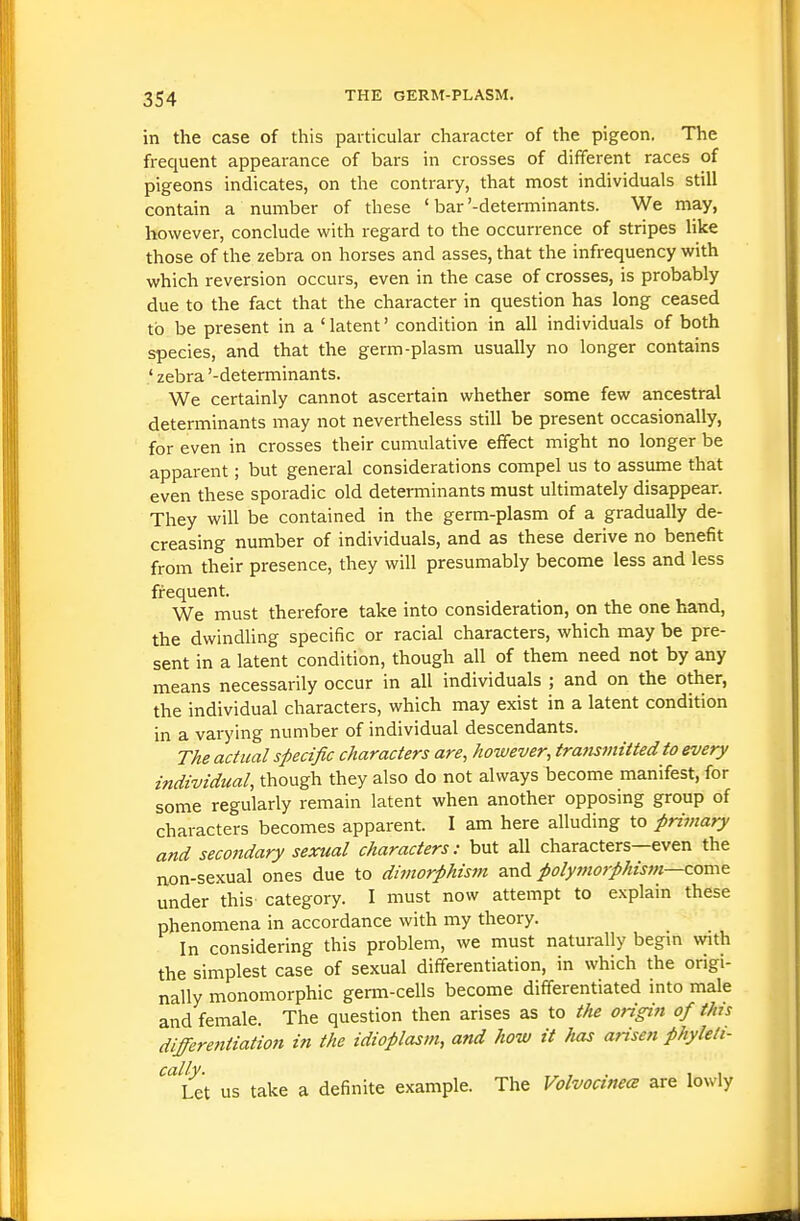 in the case of this particular character of the pigeon, The frequent appearance of bars in crosses of different races of pigeons indicates, on the contrary, that most individuals still contain a number of these ' bar'-detenninants. We may, however, conclude with regard to the occurrence of stripes like those of the zebra on horses and asses, that the infrequency with which reversion occurs, even in the case of crosses, is probably due to the fact that the character in question has long ceased to be present in a ' latent' condition in all individuals of both species, and that the germ-plasm usually no longer contains ' zebra '-determinants. We certainly cannot ascertain whether some few ancestral determinants may not nevertheless still be present occasionally, for even in crosses their cumulative effect might no longer be apparent; but general considerations compel us to assume that even these sporadic old determinants must ultimately disappear. They will be contained in the germ-plasm of a gradually de- creasing number of individuals, and as these derive no benefit from their presence, they will presumably become less and less frequent. We must therefore take into consideration, on the one hand, the dwindling specific or racial characters, which may be pre- sent in a latent condition, though all of them need not by any means necessarily occur in all individuals ; and on the other, the individual characters, which may exist in a latent condition in a varying number of individual descendants. The actual specific characters are, however, transmitted to every individual, though they also do not always become manifest, for some regularly remain latent when another opposing group of characters becomes apparent. I am here alluding to primary and secondary sexual characters: but all characters—even the non-sexual ones due to dimorphis7n 2cn6. polymorphism—com^ under this category. I must now attempt to explain these phenomena in accordance with my theory. In considering this problem, we must naturally begm with the simplest case of sexual differentiation, in which the origi- nally mononiorphic germ-cells become differentiated into male and female. The question then arises as to the origin of this differentiation in the idioplasm, and how it has arisen phyleli- ^''ut us take a definite example. The Volvocinm are lowly