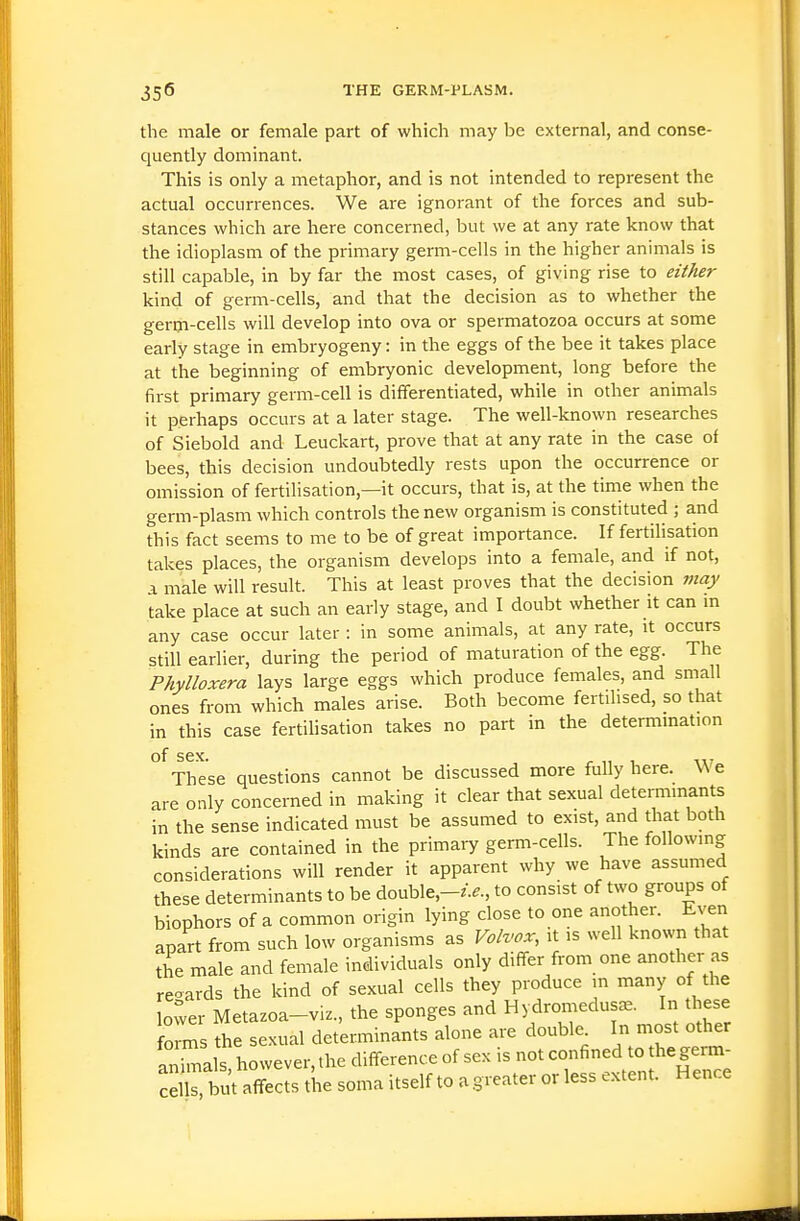 the male or female part of which may be external, and conse- quently dominant. This is only a metaphor, and is not intended to represent the actual occurrences. We are ignorant of the forces and sub- stances which are here concerned, but we at any rate know that the idioplasm of the primary germ-cells in the higher animals is still capable, in by far the most cases, of giving rise to either kind of germ-cells, and that the decision as to whether the germ-cells will develop into ova or spermatozoa occurs at some early stage in embryogeny: in the eggs of the bee it takes place at the beginning of embryonic development, long before the first primary germ-cell is differentiated, while in other animals it perhaps occurs at a later stage. The well-known researches of Siebold and Leuckart, prove that at any rate in the case of bees, this decision undoubtedly rests upon the occurrence or omission of fertilisation,—it occurs, that is, at the tinie when the germ-plasm which controls the new organism is constituted ; and this fact seems to me to be of great importance. If fertilisation takes places, the organism develops into a female, and if not, a male will result. This at least proves that the decision viay take place at such an early stage, and I doubt whether it can m any case occur later : in some animals, at any rate, it occurs still earlier, during the period of maturation of the egg. The Phylloxera lays large eggs which produce females, and small ones from which males arise. Both become fertilised, so that in this case fertihsation takes no part in the determmation of SGX These questions cannot be discussed more fully here. We are only concerned in making it clear that sexual determinants in the sense indicated must be assumed to exist, and that both kinds are contained in the primary germ-cells. The following considerations will render it apparent why we have assumed these determinants to be double,-/.^., to consist of two groups of biophors of a common origin lying close to one another. Even apart from such low organisms as Volvox, it is well known that the male and female individuals only differ from one another as regards the kind of sexual cells they produce in many of the Lwer Metazoa-viz., the sponges and Hydromedus^. In these fo ms he sexual determinants alone are double. In most other animals however, the difference of sex is not confined to the germ- ceCbut affects the soma itself to a greater or less extent. Hence
