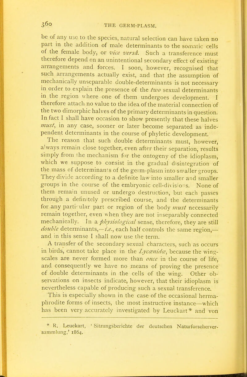 be of any use to the species, natural selection can have taken no part in the addition of male determinants to the somatic cells of the female body, or vice versd. Such a transference must therefore depend on an unintentional secondary effect of existing arrangements and forces. I soon, however, recognised that such arrangements actually exist, and that the assumption of mechanically unseparable double-determinants is not necessary m order to explain the presence of the two sexual determinants in the region where one of them undergoes development. I therefore attach no value to the idea of the material connection of the two dimorphic halves of the primary detemiinants in question. In fact I shall have occasion to show presently that these halves must, in any case, sooner or later become separated as inde- pendent determinants in the course of phyletic development. The reason that such double determinants must, however, ahvays remain close together, even after their separation, results simply from the mechanism for the ontogeny of the idioplasm, which we suppose to consist in the gradual disintegration of the mass of determinants of the geim-plasm into smaller groups. They divide according to a definite law into smaller and smaller groups in the coiu'se of the embryonic cell-divisions. None of them remain unused or undergo destruction, but each passes through a definitely prescribed course, and the determinants for any particular part or region of the ho^y imtst necessarily remain together, even when they are not inseparably connected mechanically. In a physiological sense, therefore, they are still double determinants,—Z.I?., each half controls the same region,— and in this sense I shall now use the term. A transfer of the secondary sexual characters, such as occurs in birds, cannot take place in the Lycaniilcc, because the win?;- scales are never formed more than once in the course of life, and consequently we have no means of proving the presence of double determinants in the cells of the wing. Other ob- servations on insects indicate, however, that their idioplasm is nevertheless capable of producing such a sexual transference. This is especially shown in the case of the occasional herma- phrodite forms of insects, the most instructive instance—which has been very accurately investigated by Leuckart* and von * R. Leuckart, ' Sitzungsberichte der dcutschen Naturforscherver- sammliing,' 1864.