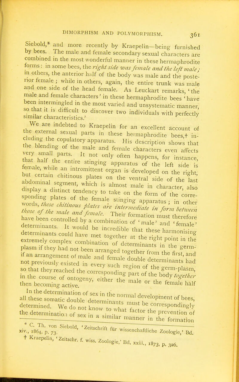 Siebold* and more recently by Kraepelin-being furnished by bees. The male and female secondary sexual characters are combmed m the most wonderful manner in these hermaphrodite forms: m some bees, the right side was female and the left male ■ m others, the anterior h.If of the body was male and the poste- rior female ; while in others, again, the entire trunk was male and one side of the head female. As Leuckart remarks, 'the male and female characters' in these hermaphrodite bees 'have been mterming-led in the most varied and unsystematic manner, so that It IS difficult to discover two individuals with perfectly similar characteristics.' f^ciiccuy the external sexual parts in these hermaphrodite bees t in- cluding the copulatory apparatus. His description show^ that the blending of the male and female characters even affects £^ 1 , 1 ' '^'^ apparatus of the left side is fema^ while an mtromittent organ is developed on the right but certain chitmous plates on the ventral side of the fas abdominal segment, which is almost male in character Iso display a distinct tendency to take on the form of the cor e spending plates of the female stinging apparatus n Z Jor,s, these chitinous plates are in^n^JST^^Z:^, tMse of the male and female. Their formation nisT heSore have been controlled by a combination of ' male' and ' femll determumnts. It would be incredible thnf i determinants could have met to^eZr a ' ^ ''''''^ extremely complex con.^.^Z^TLlZ::i\^T plasm if they had not been arranged tog'therf^l L determined. We do not l^n:Tr:^ '^^^'''^^^^^^^y the determinatio 1 of sev in . • • ^ prevention of t Kraepelin. .Zeitschr. r wiss. Zoologi... Bd. ..iii.. .8,3. p 3.6