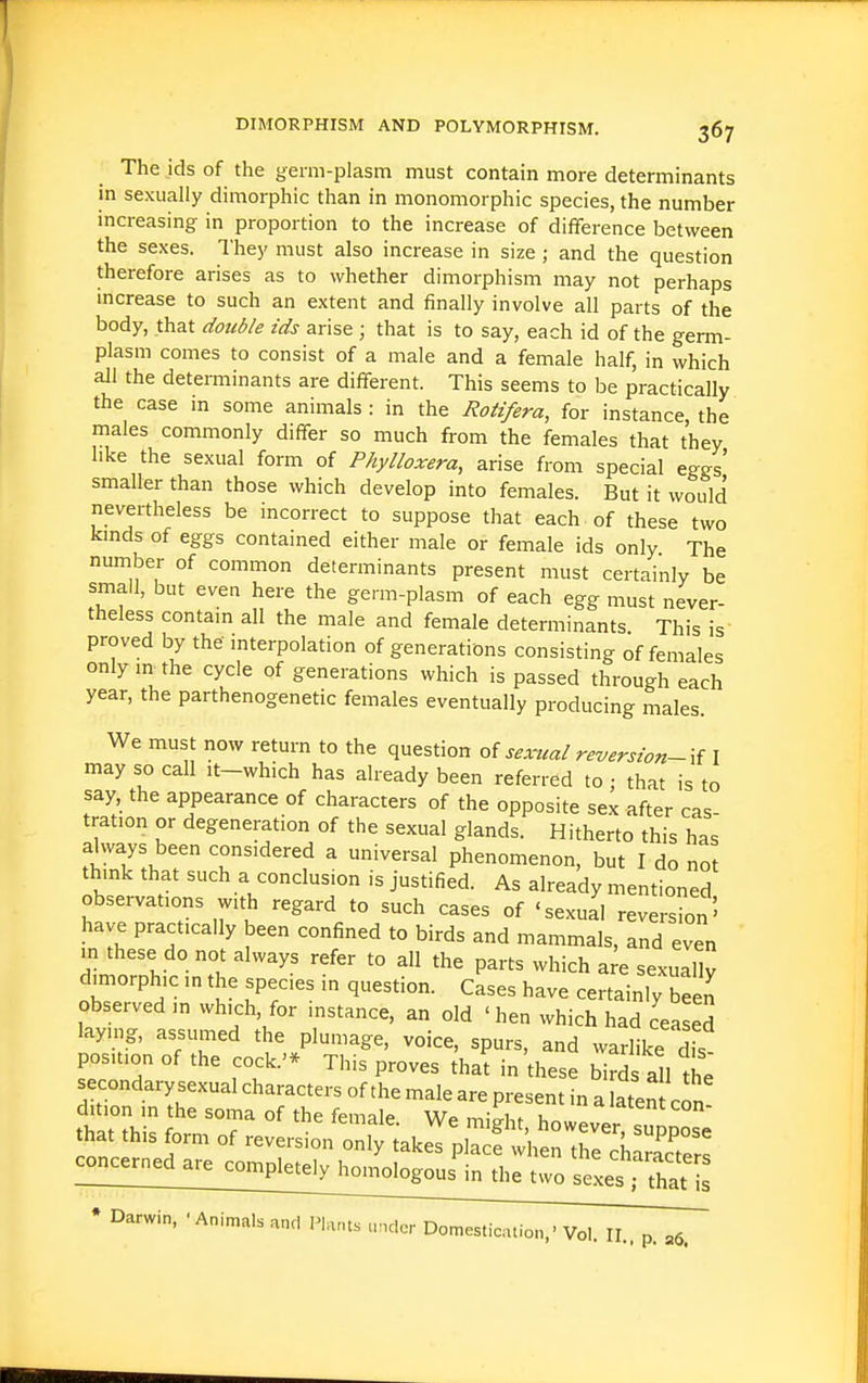 The ids of the germ-plasm must contain more determinants in sexually dimorphic than in monomorphic species, the number increasing in proportion to the increase of difference between the sexes. They must also increase in size; and the question therefore arises as to whether dimorphism may not perhaps increase to such an extent and finally involve all parts of the body, that double ids arise ; that is to say, each id of the germ- plasm comes to consist of a male and a female half, in which all the determinants are different. This seems to be practically the case in some animals: in the Rotifera, for instance the males commonly differ so much from the females that they like the sexual form of Phylloxera, arise from special eggs' smaller than those which develop into females. But it would nevertheless be incorrect to suppose that each of these two kmds of eggs contained either male or female ids only The number of common determinants present must certainly be small, but even here the germ-plasm of each egg must never- theless contam all the male and female determinants This is' proved by the mterpolation of generations consisting of females only m^the cycle of generations which is passed through each year, the parthenogenetic females eventually producing males. We must now return to the question oi sexual reversion-if I may so call it-which has already been referred to ; that is to say, the appearance of characters of the opposite sex after cas- tration or degeneration of the sexual glands. Hitherto this has SnTt. ^^^^d^^^f ^ ^-ersal phenomenon, but I do not think that such a conclusion is justified. As already mentioned observations with regard to such cases of 'sexual reversion' have practically been confined to birds and mammals, and even m these do not always refer to all the parts which a e sexually dimorphic in the species in question. Cases have certainly been observed ,n which, for instance, an old ' hen which had ceaseS laymg, assumed the plumage, voice, spurs, and warlike dfs position of the cock.'* This proves tha^ in these birds all the that this form of r.^^^i^^x^j::^^:^^ • Darwin, ■Animals and Plants under Domestication,' Vol. II.. p. ,6.