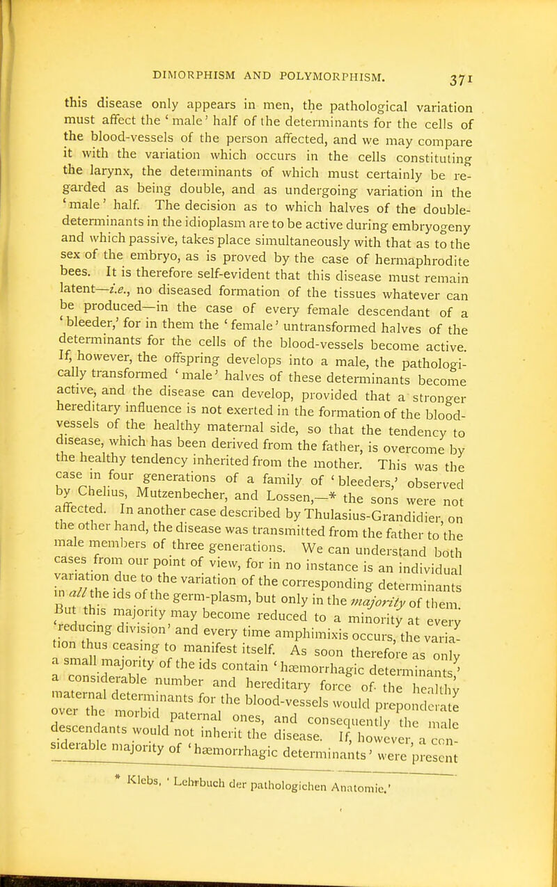 this disease only appears in men, the pathological variation must affect the ' male' half of the determinants for the cells of the blood-vessels of the person affected, and we may compare It with the variation which occurs in the cells constituting the larynx, the determinants of which must certainly be re- garded as being double, and as undergoing variation in the ' male' half. The decision as to which halves of the double- detenninants in the idioplasm are to be active during embryogeny and which passive, takes place simultaneously with that as to the sex of the embryo, as is proved by the case of hermaphrodite bees. It is therefore self-evident that this disease must remain latent—no diseased formation of the tissues whatever can be produced—in the case of every female descendant of a 'bleeder,' for in them the 'female' untransformed halves of the determinants for the cells of the blood-vessels become active If, however, the offspring develops into a male, the pathologi- cally transformed 'male' halves of these determinants become active, and the disease can develop, provided that a stronger hereditary influence is not exerted in the formation of the blood- vessels of the healthy maternal side, so that the tendency to disease, which has been derived from the father, is overcome by the healthy tendency inherited from the mother. This was the case in four generations of a family of 'bleeders,' observed by Chel.us Mutzenbecher, and Lossen,-* the sons were not affected. In another case described by Thulasius-Grandidier, on the other hand, the disease was transmitted from the father to the male members of three generations. We can understand both cases from our point of view, for in no instance is an individual variation due to the variation of the corresponding determinants m the Ids of the germ-plasm, but only in the mljorify of tli^ But this majority may become reduced to a minority at ever^ reducing division' and every time amphimixis occurs.'the vai a' t.on thus ceasing to manifest itself. As soon therefore as only a small majority of the ids contain ' h=smorrhagic determtnam/^ a considerable number and hereditaiy force of^^Z^' matei-nal determinants for the blood-vessels would p Ipo do n e over the morbid paternal ones, and consequen 1^ Ui ma e descendants would not inherit the disease. If, howeve a c,^! were present * Klebs, • Ldirbuch clsr pathologichen Anatomie.' '