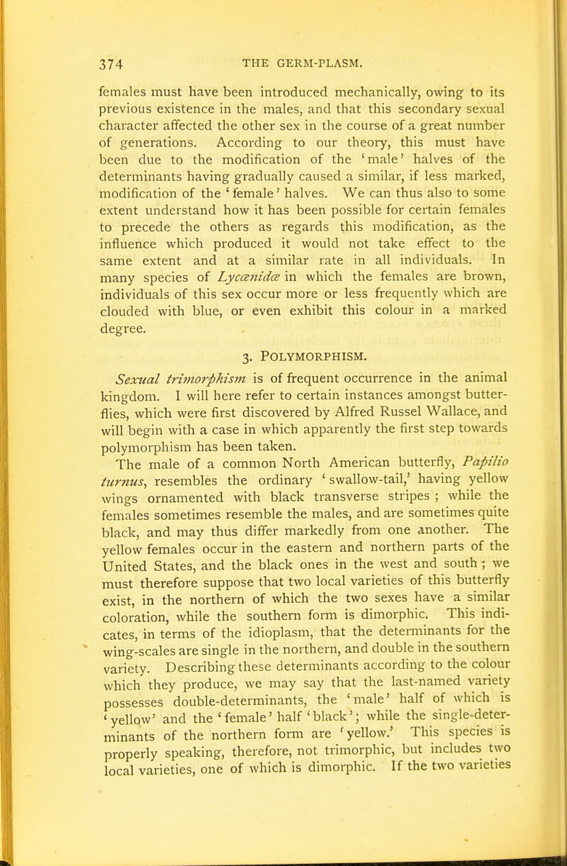 females must have been introduced mechanically, owing to its previous existence in the males, and that this secondary sexual character affected the other sex in the course of a great number of generations. According to our theory, this must have been due to the modification of the 'male' halves of the determinants having gradually caused a similar, if less marked, modification of the ' female' halves. We can thus also to some extent understand how it has been possible for certain females to precede the others as regards this modification, as the influence which produced it would not take effect to the same extent and at a similar rate in all individuals. In many species of Lyccenidce in which the females are brown, individuals of this sex occur more or less frequently which are clouded with blue, or even exhibit this colour in a marked degree. 3. Polymorphism. Sexual trimorphis7n is of frequent occurrence in the animal kingdom. I will here refer to certain instances amongst butter- flies, which were first discovered by Alfred Russel Wallace, and will begin with a case in which apparently the first step towards polymorphism has been taken. The male of a common North American butterfly, Papilio turntis, resembles the ordinary 'swallow-tail,' having yellow wings ornamented with black transverse stripes ; while the females sometimes resemble the males, and are sometimes quite black, and may thus differ markedly from one another. The yellow females occur in the eastern and northern parts of the United States, and the black ones in the west and south ; we must therefore suppose that two local varieties of this butterfly exist, in the northern of which the two sexes have a similar coloration, while the southern form is dimorphic. This indi- cates, in terms of the idioplasm, that the determinants for the wing-scales are single in the northern, and double in the southern variety. Describing these determinants according to the colour which they produce, we may say that the last-named variety possesses double-determinants, the 'male' half of which is •yellow' and the 'female' half 'black'; while the single-deter- minants of the northern form are 'yellow.' This species is properly speaking, therefore, not trimorphic, but includes two local varieties, one of which is dimorphic. If the two varieties