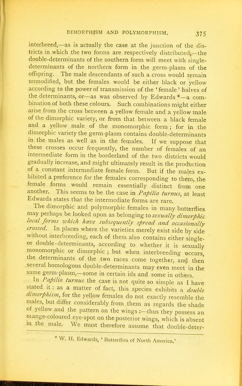 interbreed,—as is actually the case at the junction of the dis- tricts in which the two forms are respectively distributed,—the double-determinants of the southern form will meet with single- determinants of the northern form in the germ-plasm of the offspring. The male descendants of such a cross would remain unmodified, but the females would be either black or yellow according to the power of transmission of the 'female' halves of the determinants, or—as was observed by Edwards *—a com- bination of both these colours. Such combinations might either arise from the cross between a yellow female and a yellow male of the dimorphic variety, or from that between a black female and a yellow male of the monomorphic form; for in the dimorphic variety the germ-plasm contains double-determinants in the males as well as in the females. If we suppose that these crosses occur frequently, the number of females of an intermediate form in the borderland of the two districts would gradually increase, and might ultimately result in the production of a constant intermediate female form. But if the males ex- hibited a preference for the females corresponding to them, the female forms would remain essentially distinct from one another. This seems to be the case in Papilio turmcs, at least Edwards states that the intermediate forms are rare. The dimorphic and polymorphic females in many butterflies may perhaps be looked upon as belonging Xosextcally dimorphic local forms which have subsequently spread a?id occasionally crossed. In places where the varieties merely exist side by side without interbreeding, each of them also contains either single- ' or double-determinants, according to whether it is sexually monomorphic or dimorphic ; but when interbreeding occurs the determinants of the two races come together, and then several homologous double-determinants may even meet in the same germ-plasm,—some in certain ids and some in others. In FapHio iurnus the case is not quite so simple as I have stated It : as a matter of fact, this species exhibits a double dimorphism, for the yellow females do not exactly resemble the males, but differ considerably from them as regards the shade of yellow and the pattern on the wings thus they possess an oiange-coloured eye-spot on the posterior wings, which is absent m the male. We must therefore assume that double-deter- W. H. Edwai-ds, ' Butlei Hies of North America.'