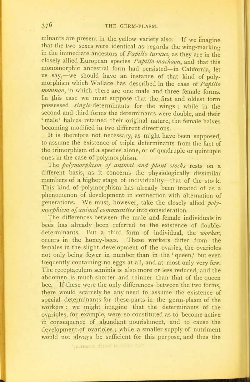 minants are present in the yellow variety also. If we fmagine that the two sexes were identical as regards the wing-markin;; in the immediate ancestors of Papilio turnus, as they are in the closely allied European species Papilio machaon, and that this monomorphic ancestral form had persisted—in California, let us say,—we should have an instance of that kind of poly- morphism which Wallace has described in the case of Papilio memno7t, in which there are one male and three female forms. In this case we must suppose that the first and oldest form possessed .fz«^/^-determinants for the wings ; while in the second and third forms the determinants were double, and their ' male' halves retained their original nature, the female halves becoming modified in two different directions. It is therefore not necessary, as might have been supposed, to assume the existence of triple determinants from the fact of the trimorphism of a species alone, or of quadruple or quintuple ones in the case of polymorphism. The polyjiwrphism of a?iiinal and plant stocks rests on a different basis, as it concerns the physiologically dissimilar members of a higher stage of individuality—that of the stor k. This kind of polymorphism has already been treated of as a phenomenon of development in connection with alternation of generations. We must, however, take the closely allied poly- jitorpJiism of. animal communities into consideration. The differences between the male and female individuals in bees has ali-eady been referred to the existence of double- determinants. But a third form of individual, the wo7-ker, occurs in the honey-bees. These workers differ from the females in the slight development of the ovaries, the ovarioles not only being fewer in number than in the ' queen,' but even frequently containing no eggs at all, and at most only very few. The rcceptaculum seminis is also more or less reduced, and the abdomen is much shorter and thinner than that of the queen bee. If these were the only differences between the two forms, there would scarcely be any need to assume the existence of special determinants for these parts in the germ-plasm of the workers : we might imagine that the determinants of the ovarioles, for exarnple, were so constituted as to become active in consequence of abundant nourishment, and to cause the development of ovarioles ; while a smaller supply of nutriment would not always be sufficient for this purpose, and thus the